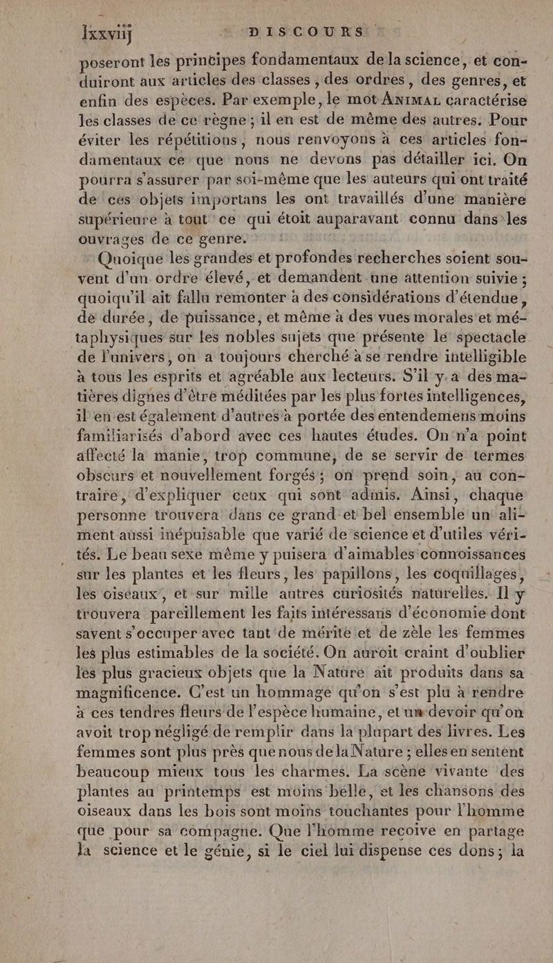 +40 - Ixxvij “ D'ILS COURS f poseront les principes fondamentaux de la science, et con- duiront aux articles des classes , des ordres, des genres, et enfin des espèces. Par exemple, le mot ANGAL caractérise les classes de ce règne ; il en est de même des autres. Pour éviter les répétitions, nous renvoyons à ces articles fon- damentaux ce que nous ne devons pas détailler ici. On pourra s'assurer par soi-même que les auteurs qui ont traité dé ces objets in portans les ont travaillés d’une manière supérieure a tout ce qui étoit auparavant connu dans les ouvrages de ce genre. * Quoique les grandes et profondes recherches soient sou- vent d’un ésèse) élevé, et demandent une attention suivie ; quoiqu'il ait fallu remonter à des considérations d’ étendue, dé durée, de puissance, et même à des vues morales'et hiés ta physiques sur les nobles sujets que présente le spectacle de l'univèrs, on a toujours cherché à se rendre intelligible à tous les esprits et agréable aux lecteurs. S'il y.a dés! ma- tières dignes d’être méditées par les plus fortes intelligences, il en est ésatèment d’autres’ à portée des entendemens moins : Pins d’abord avec ces hautes études. On'n’a point affecté la manie, trop commune, de se servir de termes obscurs et noüPellement forgés ; on prend soin, au con- traire, d'expliquer ceux qui sont admis. Aïheir chaque personne trouvera dans ce grand et bel énéemblé un ali- ment aüssi inépuisable que varié de science et d'utiles véri- tés. Le beau sexe même y puisera d'aimables connoïssances sur les plantes et les fleurs, les papillons, les coquillages, les oiséaux, ét sur mille autres curiosités naturelles. Il y trouvera pareïllement les faits intéressans d'économie dont savent s'occuper avec tant de mérite et de zèle les femmes les plus estimables de la société. On auroit craint d'oublier les plus gracieux objets que la Natüre ait produits dans sa magnificence. C’est un hommage qu'on s'est plu à rendre à ces tendres fleurs de l'espèce humaine, et'um devoir qu’on avoit trop négligé de remplir dans la‘ plupart des livres. Les femmes sont plus près quenous de la Nature ; elles en sentent beaucoup mieux tous les charmes. La scène vivante des plantes au printemps est moins belle, et les chansons des oiseaux dans les bois sont moins touchantes pour l'homme que pour sa compagne. Que l’homme recoive en partage la science et le génie, si le ciel lui dispense ces dons; la