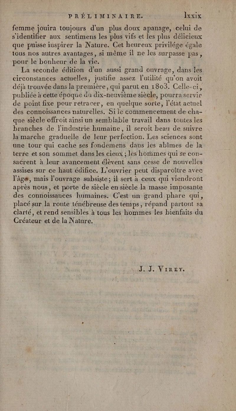 femme jouira toujours d’un plus doux apanage, celui de s'identifier aux sentimens les plus vifs et les plus délieieux que puisse iuspirer la Nature. Cet heureux privilége égale “tous nos autres avantages, si même il ne les surpasse pas, pour le bonheur de la vie. La seconde édition d’un aussi grand ouvrage, dans les circonstances actuelles, justifie assez l'utilité qu’on avoit déjà trouvée dans la première, qui parut en 1803. Celle-ci, publiée à cette époque du dix-neuvième siècle, pourra servir de point fixe pour retracer, en quelque sorte, l’état actuel des connoïssances naturelles. Si le commencement de cha- que siècle offroit ainsi un semblable travail dans toutes les branches de l’industrie humaine, il seroït beau de suivre la marche gradueille de leur perfection. Les sciences sont une tour qui cache ses fondemens dans les abîimes de la terre et son sommet dans les cieux ; les hommes qui se con- sacrent à leur avancement élèvent sans cesse de nouvelles assises sur ce haut édifice. L’ouvrier peut disparoître avec ‘ge, mais l'ouvrage subsiste; il sert à ceux qui viendront après nous, et porte de siècle en siècle la masse imposante des connoïissances humaines. C’est un grand phare qui, placé sur la route ténébreuse des temps, répand partont sa clarté, et rend sensibles à tous les hommes les bienfaits du Créateur et de la Nature. , J..J, ViRET.