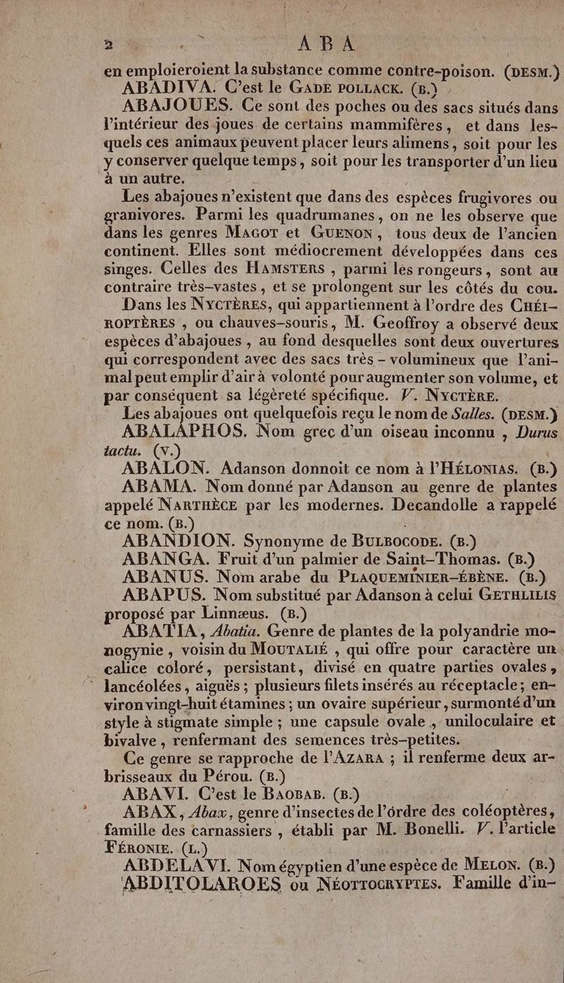 ce. RS ABA | en emploieroient la substance comme contre-poison. (DESM.) ABADIVA. C’est le GADE POLLACK. (5.) ABAJOUES. Ce sont des poches ou des sacs situés dans l’intérieur des joues de certains mammifères, et dans les- quels ces animaux peuvent placer leurs alimens, soit pour les y conserver quelque temps, soit pour les transporter d’un lieu à un autre. , Les abajoues n'existent que dans des espèces frugivores ou granivores. Parmi les quadrumanes , on ne les observe que dans les genres MAGoT et GUENON, tous deux de l’ancien continent. Elles sont médiocrement développées dans ces singes. Celles des HAMSTERS , parmi les rongeurs, sont au contraire très-vastes, et se prolongent sur les côtés du cou. Dans les NYCTÈRES, qui appartiennent à l’ordre des CHÉI- ROPTÈRES , ou chauves-souris, M. Geoffroy a observé deux espèces d’abajoues , au fond desquelles sont deux ouvertures qui correspondent avec des sacs très - volumineux que l’ani- mal peut emplir d’air à volonté pour augmenter son volume, et par conséquent sa légèreté spécifique. PV. NYcTÈèRE. Les abajoues ont quelquefois reçu le nom de Salles. (DESM.) ABALAPHOS. Nom grec d’un oiseau inconnu , Durus lactu. (\.) x ABALON. Adanson donnoit ce nom à l’'HÉLONIAS. (8. ABAMA. Nom donné par Adanson au genre de plantes appelé NARTHÈCE par les modernes. Decandolle a rappelé ce nom. (B.) ABANDION. Synonyme de BULBOCODE. (8.) ABANGA. Fruii d’un palmier de Saint-Thomas. (8.) ABANUS. Nom arabe du PLAQUEMINIER-ÉBÈNE. (B.) ABAPUS. Nom substitué par Adanson à celui GETHLILIS roposé par Linnæus. (8.) ABATIA , 4batia. Genre de plantes de la polyandrie mo- nogynie, voisin du MOUTALIÉ , qui offre pour caractère un _ calice coloré, persistant, divisé en quatre parties ovales, ® Jancéolées , aiguës ; plusieurs filets insérés au réceptacle; en- viron vingt-huit étamines ; un ovaire supérieur , surmonté d’un style à stigmate simple ; une capsule ovale , uniloculaire et bivalve , renfermant des semences très-petites. Ce genre se rapproche de l’AzaRaA ; il renferme deux ar- brisseaux du Pérou. (8.) ABAVI. C'est le BAoBAB. (8) | ABAX , Abax, genre d'insectes de l’érdre des coléoptères, famille des carnassiers , établi par M. Bonelli. F. l'article FÉRONIE. (L.) | | ABDELA VI. Nom égyptien d’une espèce de MELonN. (B.) ABDITOLAROES ou NéorrocrxPtes. Famille d'in-