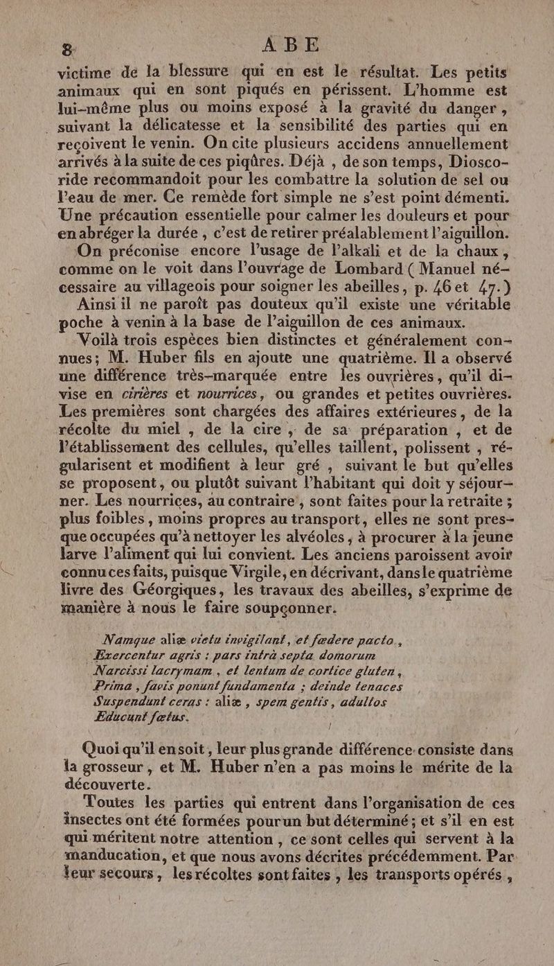 victime de la blessure qui en est le résultat. Les petits animaux qui en sont piqués en périssent. L'homme est lui-même plus où moins exposé à la gravité du danger, _ suivant la délicatesse et la sensibilité des parties qui en reçoivent le venin. On cite plusieurs accidens annuellement arrivés à la suite de ces piqûres. Déjà , de son temps, Diosco- ride recommandoit pour les combatire la solution de sel ou l’eau de mer. Ce remède fort simple ne s’est point démenti. Une précaution essentielle pour calmer les douleurs et pour en abréser la durée , c’est de retirer préalablement l’aiguillon. On préconise encore l’usage de l’alkali et de la chaux, comme on le voit dans l’ouvrage de Lombard (Manuel né- cessaire au villageois pour soigner les abeilles, p. 46et 47.) Aïnsi il ne paroît pas douteux qu'il existe une véritable poche à venin à la base de l’aiguillon de ces animaux. Voilà trois espèces bien distinctes et généralement con- nues; M. Huber fils en ajoute une quatrième. Il a observé une différence très-marquée entre les ouvrières, qu'il di- vise en cirières et nourrices, Où grandes et petites ouvrières. Les premières sont chargées des affaires extérieures, de la récolte du miel , de la cire ,; de sa préparation , et de l’établissement des cellules, qu’elles taïllent, polissent , ré- gularisent et modifient à leur gré , suivant le but qu’elles se proposent, ou plutôt suivant l'habitant qui doit y séjour- ner. Les nourrices, au contraire , sont faites pour la retraite ; plus foibles, moins propres au transport, elles ne sont pres- que occupées qu’à nettoyer les alvéoles ; à procurer à la jeune larve l'aliment qui lui convient. Les anciens paroïssent avoir connu ces faits, puisque Virgile, en décrivant, dansle quatrième livre des Géorgiques, les travaux des abeilles, s'exprime de manière à nous le faire soupçonner. Namgue aliæ vielu invigilant, ef fædere pacta., Exrercentur agris : pars intra septa domorum _Narcissi lacrymam., el lentum de cortice gluten, Prima , favis ponunf fundamenta : deinde tenaces Szspendunt ceras : aliæ , spem gentis, adultos ÆEducunt fœtus. Quoi qu'il ensoit , leur plus grande différence.consiste dans la grosseur , et M. Huber n’en a pas moinsle mérite de la découverte. | Toutes les parties qui entrent dans l’organisation de ces insectes ont été formées pourun but déterminé ; et s’il en est qui méritent notre attention , ce sont celles qui servent à la manducation, et que nous avons décrites précédemment. Par eur secours, les récoltes sont faites » les transports opérés,