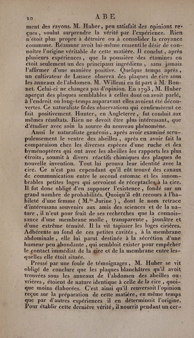 ment des rayons. M. Huber, peu satisfait des opinions re: cues, voulut surprendre la vérité par l'expérience. Rien n’étoit plus propre à détruire ou à consolider la croyance commune. Réaumur avoit lui-même ressenti le désir de con- noître l’origine véritable de cette matière. Il conclut , après plusieurs expériences, que la poussière ‘des étamines en étoit seulement un des principaux ingrédiens , sans jamais l’affirmer d’une manière positive. Quelque temps après, un cultivateur de Lusace observa des plaques de cire sous les anneaux de l'abdomen. M. Willemi en fit part à M’ Bon- net. Celui-ci ne changea pas d'opinion. En 1793 , M. Huber aperçut des plaques semblables à celles dont on avoit parlé, à l'endroit où long-temps auparavant elles avoient été décou- vertes. Ce naturaliste fitdes observations qui confirmèrent ce fait positivement. Hunter, en Angleterre, fut conduit aux mêmes résultats. Rien ne devoit être plus intéressant, que d'étudier avec soin la source du nouveau phénomène. Aussi le naturaliste genévois, après avoir examiné scru- puleusement le ventre des abeilles, après en avoir fait la comparaison chez les diverses espèces d’une ruche et des hyménoptères qui ont avec les abeilles les rapports les plus étroits, soumit à divers réactifs chimiques des plaques de nouvelle invention. Tout lui prouva leur identité avec la cire. Ce n’est pas cependant qu’il eût trouvé des canaux de communication entre le second estomac et les innom-— brables petites loges qui servoient de réceptaclesà la cire. IL fut donc obligé d’en supposer l'existence , fondé sur un grand nombre de probabilités. Quoiqu'il eût recours à l’ha- bileté d’une femme (Me Jurine ), dont le nom retrace d’'intéressans souvenirs aux amis des sciences et de la na- ture , il n’eut pour fruit de ses recherches que la connois- sance d’une membrane molle, transparente, jaunâtre et d’une extrême ténuité. Il la vit tapisser les loges cirières. Adhérente au fond de ces petites cavités , à la membrane abdominale , elle lui parut destinée à la sécrétion d’une humeur peu abondante , qui sembloit exister pour empêcher le contact immédiat de la œire et de la membrane entre les- quelles elle étoit située. Pressé par une foule de témoignages, M. Huber se vit obligé de conclure que les plaques blanchâtres qu’il avoit trouvées sous les anneaux de l'abdomen des abeilles ou: vrières, étoient de nature identique à celle de la cire , quoi- que moins élaborées. C’est ainsi qu'il renversoit l’opinion reçue sur la préparation de cette matière, en même temps que par d’autres expériences il en déterminoit l’origine. Pour établir cette dernière vérité, il nourrit pendant un cer