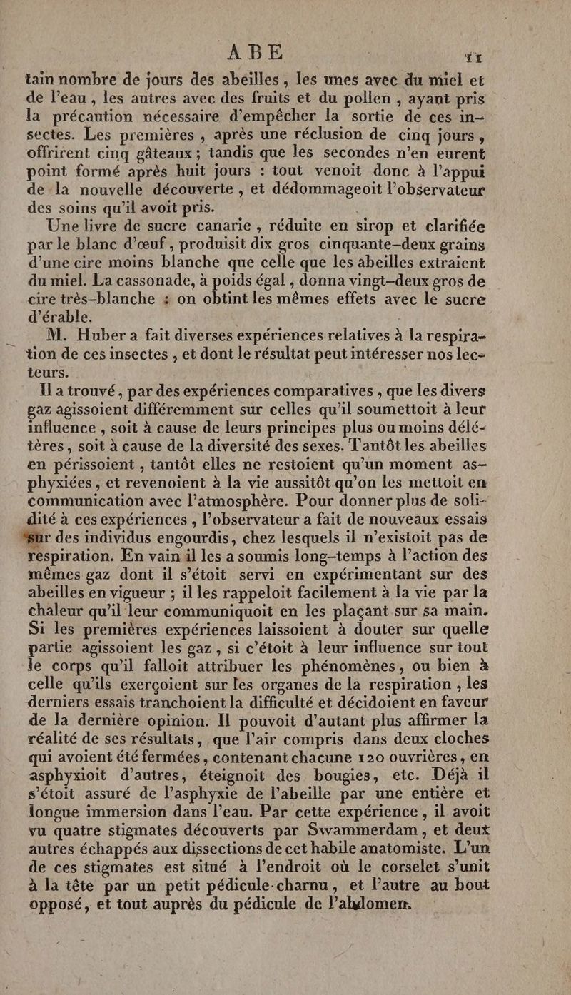 Â B E YT tain nombre de jours des abeilles , les unes avec du miel et de l’eau , les autres avec des fruits et du pollen , ayant pris la précaution nécessaire d'empêcher la sortie de ces in- sectes. Les premières , après une réclusion de cinq jours, offrirent cinq gâteaux ; tandis que les secondes n’en eurent point formé après huit jours : tout venoit donc à l'appui de la nouvelle découverte , et dédommageoit l’observateur des soins qu'il avoit pris. | Une livre de sucre canarie , réduite en sirop et clarifiée par le blanc d'œuf , produisit dix gros cinquante-deux grains d’une cire moins blanche que celle que les abeilles extraient du miel. La cassonade, à poids égal , donna vingt-deux gros de cire très-blanche 4 on obtint les mêmes effets avec le sucre d'érable. | M. Huber à fait diverses expériences relatives à la respira- tion de ces insectes , et dont le résultat peut intéresser nos lec- teurs. | Il a trouvé, par des expériences comparatives , que les divers gaz agissoient différemment sur celles qu’il soumettoit à leur influence , soit à cause de leurs principes plus ou moins délé- ières , soit à cause de la diversité des sexes. T'antôt les abeilles en périssoient , tantôt elles ne restoient qu’un moment as- phyxiées , et revenoient à la vie aussitôt qu’on les mettoit en communication avec l’atmosphère. Pour donner plus de soli- dité à ces expériences , l'observateur a fait de nouveaux essais “ur des individus engourdis, chez lesquels il n’existoit pas de respiration. En vain äl les a soumis long-temps à l’action des mêmes gaz dont il s’étoit servi en expérimentant sur des abeilles en vigueur ; il les rappeloit facilement à la vie par la chaleur qu’il leur communiquoit en les plaçant sur sa main. Si les premières expériences laissoient à douter sur quelle partie agissoient les gaz , si c’étoit à leur influence sur tout le corps qu'il falloit attribuer les phénomènes, ou bien à celle qu'ils exerçoient sur les organes de la respiration , les derniers essais tranchoient la difficulté et décidoient en faveur de la dernière opinion. Il pouvoit d'autant plus affirmer la réalité de ses résultats, que l'air compris dans deux cloches qui avoient été fermées, contenant chacune 120 ouvrières, en asphyxioit d’autres, éteignoit des bougies, etc. Déjà il s’étoit assuré de l’asphyxie de l’abeille par une entière et longue immersion dans l’eau. Par cette expérience, il avoit vu quatre stigmates découverts par Swammerdam , et deux autres échappés aux dissections de cet habile anatomiste. L’un de ces stigmates est situé à l’endroit où le corselet s’unit à la tête par un petit pédicule-charnu, et l’autre au bout opposé, et tout auprès du pédicule de l’ahdomen.