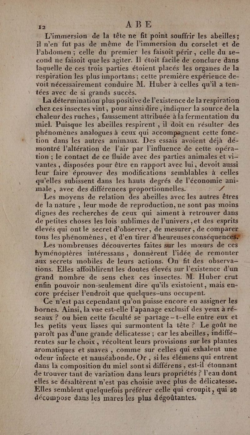 L’immersion de la tête ne fit point souffrir les abeilles : il n’en fut pas de même de l'immersion du corselet et de Pabdomen ; celle du premier les faisoit périr, celle du se- cond ne faisoit que les agiter. Il étoit facile de conclure dans laquelle de ces trois parties étoient placés les organes de la respiration les plus importans; cette première expérience de- voit nécessairement conduire M. Huber à celles qu'il a ten- tées avec de si grands succès. La détermination plus positive de l'existence de la respiration chez ces insectes vint, pour ainsi dire , indiquer la source dela chaleur des ruches , faussement attribuée à la fermentation du miel. Puisque les abeilles respirent , il doit en résulter des phénomènes analogues à ceux qui accompagnent cette fonc- tion dans les autres animaux. Des essais avoient déjà dé- montré l’altération de l'air par l'influence de cette opéra- tion ; le contact de ce fluide avec des parties animales et vi- vantes , disposées pour être en rapport avec lui, devoit aussi leur faire éprouver des modifications semblables à celles qu’elles subissent dans les hauts degrés de l’économie ani- male , avec des différences proportionnelles. 4 Les moyens de relation des abeilles avec les autres êtres de la nature , leur mode de reproduction, ne sont pas moins dignes des recherches de ceux qui aiment à retrouver dans de petites choses les lois sublimes de l’univers ,et des esprits élevés qui ont le secret d'observer, de mesurer , de comparer. tous les phénomènes , et d’en tirer d’heureuses conséquences Les nombreuses découvertes faites sur les mœurs de ces hyménoptères intéressans , donnèrent l’idée de remonter aux secrets mobiles de leurs actions. On fit des observa- tions. Elles affoiblirent les doutes élevés sur l'existence d’un grand nombre de sens chez ces insectes. M. Huber crut enfin pouvoir non-seulement dire qu'ils existoient, mais en- core préciser l'endroit que quelques-uns occupent. Ce n’est pas cependant qu’on puisse encore en assigner les bornes. Ainsi, la vue est-elle l’apanage exclusif des yeux à ré- seaux ? ou bien cette faculté se partage - t-elle entre eux et les petits yeux lisses qui surmontent la tête ? Le goût ne paroît pas d’une grande délicatesse ; car les abeilles, indiffé- rentes sur le choix, récoltent leurs provisions sur les plantes aromatiques et suaves , comme sur celles qui exhalent une odeur infecte et nauséabonde. Or , siles élémens qui entrent dans la composition du miel sont si différens , est-il étonnant de trouver tant de variation dans leurs propriétés ? l’eau dont elles se désaltèrent n’est pas choisie avec plus de délicatesse. Elles semblent quelquefois préférer celle qui eroupit, qui se décompose dans les mares les plus dégoûtantes.