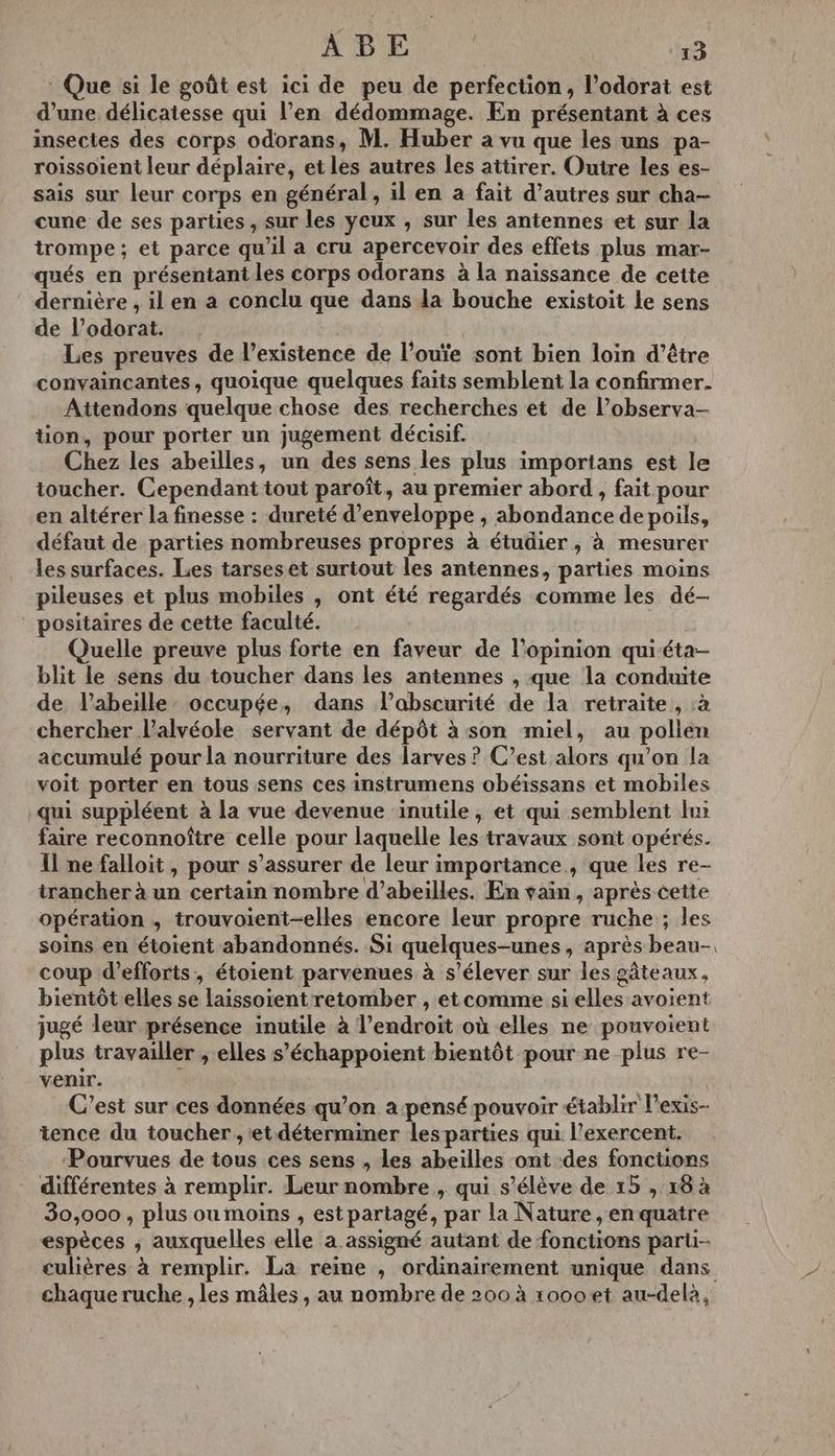 * Que si le goût est ici de peu de perfection, l’odorat est d’une délicatesse qui l’en dédommage. En présentant à ces insectes des corps odorans, M. Huber à vu que les uns pa- roissoient leur déplaire, et les autres les attirer. Ouire les es- sais sur leur corps en général, il en a fait d’autres sur cha- cune de ses parties , sur les yeux , sur les antennes et sur la trompe ; et parce qu’il a cru apercevoir des effets plus mar- qués en présentant les corps odorans à la naissance de cette dernière , il en a conclu que dans la bouche existoit le sens de l’odorat. Les preuves de l’existence de l’ouïe sont bien loin d’être convaincantes, quoique quelques faits semblent la confirmer. Attendons quelque chose des recherches et de l’observa- tion, pour porter un jugement décisif. Chez les abeilles, un des sens les plus importans est le toucher. Cependant tout paroît, au premier abord , fait pour en altérer la finesse : dureté d’enveloppe , abondance de poils, défaut de parties nombreuses propres à étudier, à mesurer les surfaces. Les tarses et surtout les antennes, parties moins pileuses et plus mobiles , ont été regardés comme les dé- positaires de cette faculté. | Quelle preuve plus forte en faveur de l'opinion qui éta- blit le sens du toucher dans les antennes , que la conduite de l'abeille occupée, dans l’abscurité de la retraite, :à chercher l’alvéole servant de dépôt à son miel, au pollen accumulé pour la nourriture des larves ? C’est alors qu’on la voit porter en tous sens ces instrumens obéissans et mobiles qui suppléent à la vue devenue inutile, et qui semblent lui faire reconnoître celle pour laquelle les travaux sont opérés. Il ne falloit , pour s’assurer de leur importance, que les re- trancher à un certain nombre d’abeilles. En vain, après cette opération , trouvoient-elles encore leur propre ruche ; les soins en étoient abandonnés. Si quelques-unes, après beau. coup d'efforts, étoient parvenues à s'élever sur les gâteaux, bientôt elles se laissoïent retomber , et comme si elles avoient jugé leur présence inutile à l’endroit où elles ne pouvoient plus travailler , elles s’échappoient bientôt pour ne plus re- venir. C'est sur ces données qu’on a pensé pouvoir établir l’exis- tence du toucher , et déterminer les parties qui l’exercent. Pourvues de tous ces sens , les abeilles ont des fonctions différentes à remplir. Leur nombre , qui s'élève de 15 , 18 à 30,000 , plus oumoins , est partagé, par la Nature, en quatre espèces ; auxquelles elle a assigné autant de fonctions parii-- culières à remplir. La reine , ordinairement unique dans chaque ruche , les mâles , au nombre de 200 à roooet au-delà,