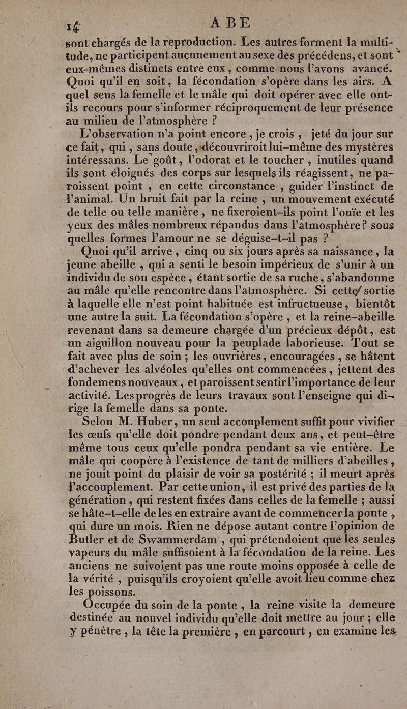 1# ABE sont chargés de la reproduction. Les autres forment la multi+ tude, ne participent aucunement au sexe des précédens, et sont ” eux-mêmes distincts entre eux, comme nous l’avons avancé. Quoi qu'il en soit, la fécondation s'opère dans les airs. À quel sens la femelle et le mâle qui doit opérer avec elle ont- ils recours pour s'informer réciproquement de leur présence au milieu de l’atmosphère ? L'observation n’a point encore , je crois , jeté du jour sur ce fait, qui, sans doute ,découvriroit lui-même des mystères intéressans. Le goût, l’odorat et le toucher , inutiles quand ils sont éloignés des corps sur lesquels ils réagissent, ne pa- roissent point , en cette circonstance , guider l'instinct de l'animal. Un bruit fait par la reine , un mouvement exécuté de telle ou telle manière, ne fixeroient-ils point l’ouïe et les eux des mâles nombreux répandus dans l'atmosphère? sous quelles formes l’amour ne se déguise-t-il pas ? Quoi qu'il arrive , cinq ou six jours après sa naissance , la jeune abeille , qui a senti le besoin impérieux de s’unir à un individu de son espèce , étant sortie de sa ruche, s’abandonne au mâle qu’elle rencontre dans l'atmosphère. Si cette/ sortie à laquelle elle n’est point habituée est infructueuse, bientôt une autre la suit. La fécondation s’opère , et la reine-abeille revenant dans sa demeure chargée d’un précieux dépôt, est un aiguillon nouveau pour la peuplade laborieuse. Tout se fait avec plus de soin ; les ouvrières, encouragées , se hâtent d'achever les alvéoles qu’elles ont commencées , jettent des fondemens nouveaux , etparoissent sentir l’importance de leur activité. Les progrès de leurs travaux sont l’enseigne qui di- rige la femelle dans sa ponte. Selon M. Huber, un seul accouplement suffit pour vivifier les œufs qu’elle doit pondre pendant deux ans, et peut-être même tous ceux qu’elle pondra pendant sa vie entière. Le mâle qui coopère à l’existence de tant de milliers d’abeilles, ne jouit point du plaisir de voir sa postérité ; il meurt après Vaccouplement. Par cetteunion, il est privé des parties de la génération , qui restent fixées dans celles de la femelle ; aussi se hâte-t-elle de les en extraire avant de commencer la ponte , qui dure un mois. Rien ne dépose autant contre l’opinion de Butler et de Swammerdam , qui prétendoient que les seules vapeurs du mâle suffisoient à la fécondation de la reine. Les anciens ne suivoient pas une route moins opposée à celle de la vérité , puisqu'ils croyoient qu’elle avoit lieu comme chez les poissons. Occupée du soin de la ponte , la reine visite la demeure destinée au nouvel individu qu’elle doit mettre au jour ; elle y pénètre , la tête la première , en parcourt , en examine les.