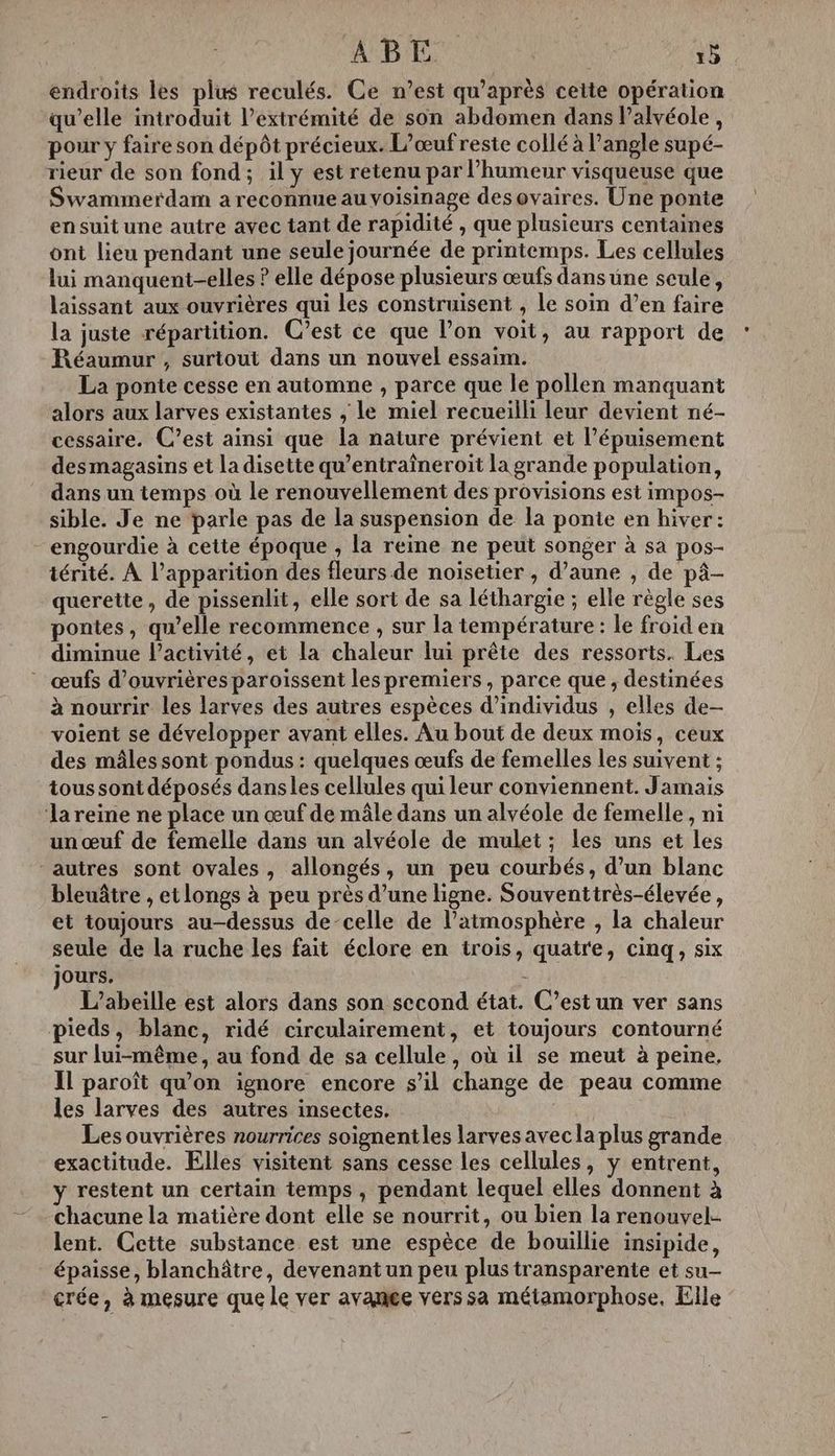 endroits les plus reculés. Ce n’est qu'après cette opération qu’elle introduit l'extrémité de son abdomen dans l’alvéole, pour y faire son dépôt précieux. L’œuf reste collé à l'angle supé- rieur de son fond; il y est retenu par l'humeur visqueuse que Swammerdam a reconnue au voisinage des ovaires. Une ponte ensuit une autre avec tant de rapidité , que plusieurs centaines ont lieu pendant une seule journée de printemps. Les cellules lui manquent-elles ? elle dépose plusieurs œufs dans une scule, laissant aux ouvrières qui les construisent , Le soin d’en faire la juste répartition. C’est ce que l’on voit, au rapport de Réaumur , surtout dans un nouvel essaim. La ponte cesse en automne , parce que le pollen manquant alors aux larves existantes , le miel recueilli leur devient né- cessaire. C’est ainsi que la nature prévient et l’épuisement des magasins et la disette qu’entraîneroit la grande population, dans un temps où le renouvellement des provisions est impos- sible. Je ne parle pas de la suspension de la ponte en hiver: -engourdie à cette époque , la reine ne peut songer à sa pos- iérité. À l’apparition des fleurs de noiïsetier , d’aune , de pâ- querette, de pissenlit, elle sort de sa léthargie ; elle règle ses pontes, qu’elle recommence , sur la température: le froid en diminue Pactivité, et la chaleur lui prête des ressorts. Les œufs d’ouvrières paroïssent les premiers , parce que, destinées à nourrir les larves des autres espèces d'individus , elles de- voient se développer avant elles. Au bout de deux mois, ceux des mâles sont pondus : quelques œufs de femelles les suivent ; tous sont déposés dansles cellules qui leur conviennent. Jamais ‘la reine ne place un œuf de mâle dans un alvéole de femelle, ni un œuf de femelle dans un alvéole de mulet ; les uns et les autres sont ovales, allongés, un peu courbés, d’un blanc bleuâtre , et longs à peu près d’une ligne. Souventtrès-élevée, et toujours au-dessus de-celle de lPatmosphère , la chaleur seule de la ruche les fait éclore en trois, quatre, cinq, six jours. . L’abeille est alors dans son second état. C’est un ver sans pieds, blanc, ridé circulairement, et toujours contourné sur lui-même, au fond de sa cellule, où il se meut à peine. Il paroît qu'on ignore encore s’il change de peau comme les larves des autres insectes. Les ouvrières nourrices soignentles larves avec la plus grande exactitude. Elles visitent sans cesse les cellules, y entrent, y restent un certain temps, pendant lequel elles donnent à chacune la matière dont elle se nourrit, ou bien la renouvel-- lent. Cette substance est une espèce de bouillie insipide, épaisse, blanchâtre, devenant un peu plus transparente et su- crée, à mesure que le ver avange vers sa métamorphose, Elle