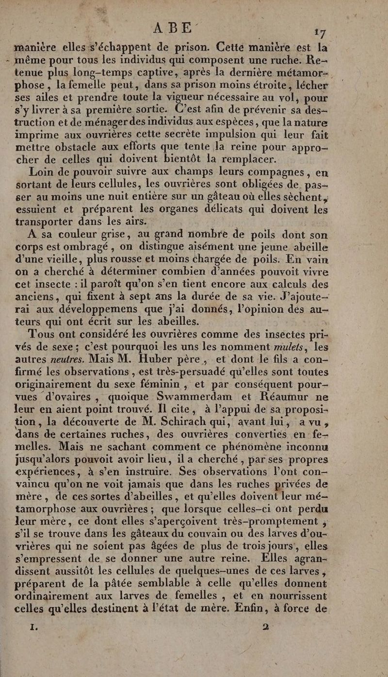 | À manière elles s’ échappent de prison. Cetté manière est la - même pour tous les individus qui composent une ruche. Re tenue plus long-temps captive, après la dernière métamor-. phose , la femelle peut, dans sa prison moins étroite, lécher ses ailes et prendre toute la vigueur nécessaire au vol, pour s’y livrer à sa première sortie. C’est afin de prévenir sa des- truction et de ménager des individus aux espèces, que la nature imprime aux ouvrières cette secrète impulsion qui leur fait mettre obstacle aux efforts que tente la reine pour appro- cher de celles qui doivent bientôt la remplacer. Loin de pouvoir suivre aux champs leurs compagnes, en sortant de leurs cellules, Les ouvrières sont obligées de. pas- ser au moins une nuit entière sur un gâteau où elles sèchent essuient et préparent les organes délicats qui doivent les transporter dans les airs. Pie À sa couleur grise, au grand nombre de poils dont son corps est ombragé , on distingue aisément une jeune abeille _ d’une vieille, plus rousse et moins chargée de poils. En vain on a cherché à déterminer combien d’années pouvoit vivre cet insecte : 1l paroît qu’on s’en tient encore aux calculs des anciens, qui fixent à sept ans la durée de sa vie. J’ajoute- rai aux développemens que j'ai donnés, l’opinion dés au- teurs qui ont écrit sur les abeilles. Tous ont considéré les ouvrières comme des insectes pri- vés de sexe; c’est pourquoi les uns les nomment mulets, les autres neutres. Mais M. Huber père, et dont le fils a con- firmé les observations , est très-persuadé qu’elles sont toutes originairement du sexe féminin ; et par conséquent pour- vues d’ovaires , quoique Swammerdam et Réaumur ne leur en aient point trouvé. Il cite, à l’appui de sa proposi- ton, la découverte de M. Schirach qui, avant lui, a vu, dans de certaines ruches, des ouvrières convertiés en fe- melles. Mais ne sachant comment ce phénomène inconnu jusqu'alors pouvoit avoir lieu, il a cherché, par ses propres expériences, à-s’en instruire. Ses observations l’ont con- vaincu qu'on ne voit jamais que dans les ruches privées de mère, de ces sortes d’abeilles, et qu’elles doivent leur mé- tamorphose aux ouvrières ; que lorsque celles-ci ont perdu leur mère, ce dont elles s’aperçoivent très-promptement ; s’il se trouve dans les gâteaux du couvain ou des larves d’ou- vrières qui ne soient pas âgées de plus de trois jours’, elles s'empressent de se donner une autre reine. Elles agran- dissent aussitôt les cellules de quelques-unes de ces larves, préparent de la pâtée semblable à celle qu’elles donnent ordinairement aux larves de femelles , et en nourrissent celles qu’elles destinent à l’état de mère. Enfin, à force de