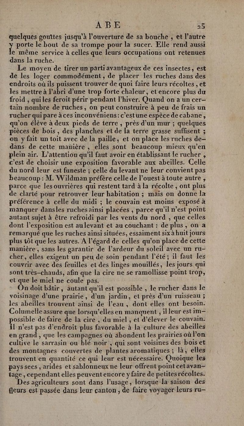 quelques gouttes jusqu’à l’ouverture de sa bouche , et l’autre Ÿ porte le bout de sa trompe pour la sucer. Elle rend aussi e même service à celles que leurs occupations ont retenues dans la ruche. Le moyen de tirer un parti avantageux de ces insectes, est de les loger commodément, de placer les ruches dans des endroits où ils puissent trouver de quoi faire leurs récoltes , et les mettre à l'abri d’une trop forte chaleur, et encore plus du froid , qui les feroit périr pendant l'hiver. Quand on a un cer- tain nombre de ruches, on peut construire à peu de frais un rucher quipare à ces inconvéniens: c’estune espèce de cabane, qu’on élève à deux pieds de terre , près d’un mur ; quelques pièces de bois , des planches et de la terre grasse suffisent ; on y fait un toit avec de la paille, et on place les ruches de- dans de cette manière , elles sont beaucoup mieux qu’en plein air. L’attention qu'il faut avoir en établissant le rucher , c’est de choisir une exposition favorable aux abeilles. Celle du nord leur est funeste ; celle du levant ne leur convient pas beaucoup : M. Wildman préfère celle de l’ouest à toute autre , parce que les ouvrières qui restent tard à la récolte , ont plus de clarté pour retrouver leur habitation ; mais on donne la préférence à celle du midi ; le couvain est moins exposé à manquer dansles ruches ainsi placées , parce qu'il n’est point autant sujet à être refroidi par les vents du nord , que celles dont l’exposition est aulevant et au couchant : de plus , on a remarqué que les ruches ainsi situées, essaiment six à huit jours plus tôt que les autres. A l’égard de celles qu’on place de cette manière , sans les garantir de l’ardeur du soleil avec un ru- cher, elles exigent un peu de soin pendant l'été; il faut les couvrir avec des feuilles et des linges mouillés, les jours qui sont très-chauds, afin que la cire ne se ramollisse point irop, et que le miel ne coule pas. On doit bâtir, äutant qu’il est possible , le rucher dans le voisinage d’une prairie, d'un jardin, et près d’un ruisseau ; les abeilles trouvent ainsi de l’eau , dont elles ont besoin. Columelle assure que lorsqu'elles en manquent , il leur est im-— possible de faire de la cire , du miel , et d’élever le couvain. {1 n’est pas d’endroit plus favorable à la culture des abeilles en grand , que les campagnes où äbondent les prairies où l’on cultive le sarrasin ou blé noir , qui sont voisines des bois et des montagnes couvertes de plantes aromatiques ; là, elles trouvent en quantité ce qui leur est nécessaire. Quoique les pays secs , arides et sablonneux ne leur offrent point cetavan- iage , cependant elles peuventencore y faire de petitesrécoltes. Des agriculteurs sont dans l’usage, lorsque la saison des fleurs est passée dans leur canton , de faire voyager leurs ru—