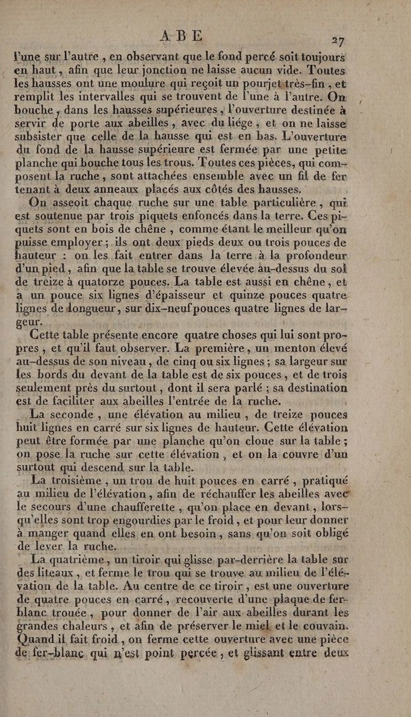 l’une sur l’autre , en observant que le fond percé soit toujours en haut , afin que leur jonction ne laisse aucun vide. Toutes les hausses ont une moulure qui reçoit un pourjetirès-fin , et remplit les intervalles qui se trouvent de l’une à l’autre: Om bouche ; dans les hausses supérieures ; Pouverture destinée à Servir ie porte aux abeilles, avec du liége , et on ne laisse subsister que celle de La hausse qui est en bas. L'ouverture du fond de:la hausse supérieure est fermée par une petite planche qui bouche tous les trous. Toutes ces pièces, qui com posent la ruche, sont attachées ensemble avec un fil de fer tenant à deux anneaux placés aux côtés des hausses. On asseoit chaque ruche sur une table parüculière , qui est soutenue par trois piquets enfoncés dans la terre. Ces pi- quets sont en bois de chêne , comme étant le meilleur qu'on puisse employer ; ils ont. deux! pieds deux ou trois pouces de hauteur : on les fait entrer dans la terre à la profondeur d’un pied, afin que la table se trouve élevée au-dessus du sol de treize à quatorze pouces. La table est aussi en chêne, et a un pouce six lignes d'épaisseur et quinze pouces quatre lignes de dongueur, sur dix-neuf pouces quatre lignes de lar- eur. . Cette table présente encore quatre choses qui lui sont pro- pres , et qu'il faut observer. La première, un menton élevé au-dessus de son niveau, de cinq ou six lignes ; sa largeur sur les bords du devant de la table est de six pouces, et de trois seulement près du surtout , dont il sera parlé ; sa destination est de faciliter aux abeilles l'entrée de la ruche. | La seconde , une élévation au milieu , de treize pouces huit lignes en carré sur six lignes de hauteur. Cette élévation peut être formée par une planche qu’on cloue sur la table ; on, pose la ruche sur cette élévation , et on la couvre d’un surtout qui descend. sur la table. .… La troisième , un trou de huit pouces en carré , pratiqué au milieu de l'élévation , afin de réchauffer les abeilles avec’ le secours d’une chauffereite , qu’on place en devant, lors- qu’elles sont trop engourdies par le froid , et pour leur donner à manger quand elles en ont besoin, sans qu’on soit obligé de lever la ruche. | _. La quatrième, un üroir qui glisse par-derrière la table sûr des liteaux, et ferme le trou qui se trouve au milieu de l’élé- vation de la table. Au centre de ce tiroir , est une ouverture de quaire. pouces encarré, recouverte d’une plaque.de fer- blanc irouée, pour donner de l’air aux.abeilles durant les grandes chaleurs , et afin de préserver le miel ei le, couvain. Quand il fait froid, on ferme cette ouverture avec une pièce de: fer-blanc. qui n’est point percée , et glissant entre deux