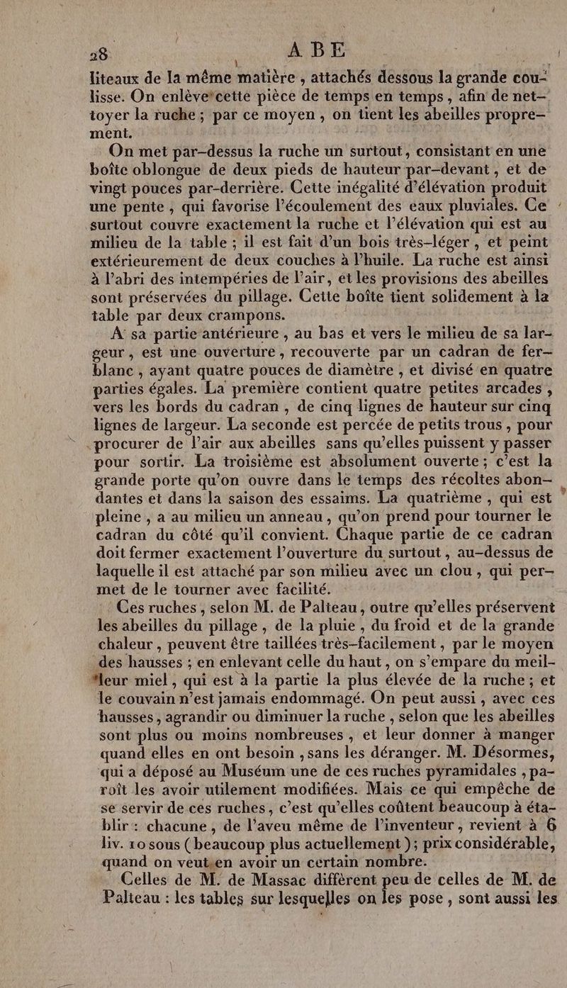 lisse. On enlèvetcette pièce de temps en temps , afin de net- toyer la ruche; par ce moyen, on tient les abeilles propre- ment. : On met par-dessus la ruche un surtout, consistant en une boîte oblongue de deux pieds de hauteur par-devant , et de vingt pouces par-derrière. Cette inégalité d’élévation produit une pente , qui favorise l'écoulement des eaux pluviales. Ce surtout couvre exactement la ruche et l’élévation qui est au milieu de la table ; il est fait d’un bois très-léger , et peint extérieurement de deux couches à l’huile. La ruche est ainsi à l’abri des intempéries de l'air, ét les provisions des abeilles sont préservées du pillage. Cette boîte tient solidement à la table par deux crampons. À sa partie antérieure , au bas et vers le milieu de sa lar- geur, est une ouverture, recouverte par un cadran de fer— blanc , ayant quatre pouces de diamètre , et divisé en quatre parties égales. La première contient quatre petites arcades , vers les bords du cadran , de cinq lignes de hauteur sur cinq lignes de largeur. La seconde est percée de petits trous , pour - procurer de l'air aux abeilles sans qu’elles puissent y passer pour sorür. La troisième est absolument ouverte; c’est la grande porte qu’on ouvre dans le temps des récoltes abon- pleine , a au milieu un anneau, qu’on prend pour tourner le cadran du côté qu’il convient. Chaque partie de ce cadran doit fermer exactement l’ouverture du surtout , au-dessus de laquelle il est attaché par son milieu avec un clou, qui per- met de le tourner avec facilité. Ces ruches , selon M. de Palteau, outre qu’elles préservent les abeilles du pillage , de la pluie , du froid et de la grande chaleur , peuvent être taillées très-facilement , par le moyen des hausses ; en enlevant celle du haut, on s'empare du meil- “leur miel , qui est à la partie la plus élevée de la ruche; et le couvain n’est jamais endommagé. On peut aussi , avec ces hausses, agrandir ou diminuer la ruche , selon que les abeïlles sont plus ou moins nombreuses , et leur donner à manger quand elles en ont besoin , sans les déranger. M. Désormes, qui a déposé au Muséum une de ces ruches pyramidales , pa- roît les avoir utilement modifiées. Mais ce qui empêche de se servir de ces ruches, c’est qu’elles coûtent beaucoup à éta- blir : chacune , de l’aveu même de l'inventeur , revient à 6 liv. xo sous (beaucoup plus actuellement ); prix considérable, quand on veutsen avoir un certain nombre. Celles de M. de Massac diffèrent peu de celles de M. de Palteau : les tables sur lesquelles on les pose , sont aussi les