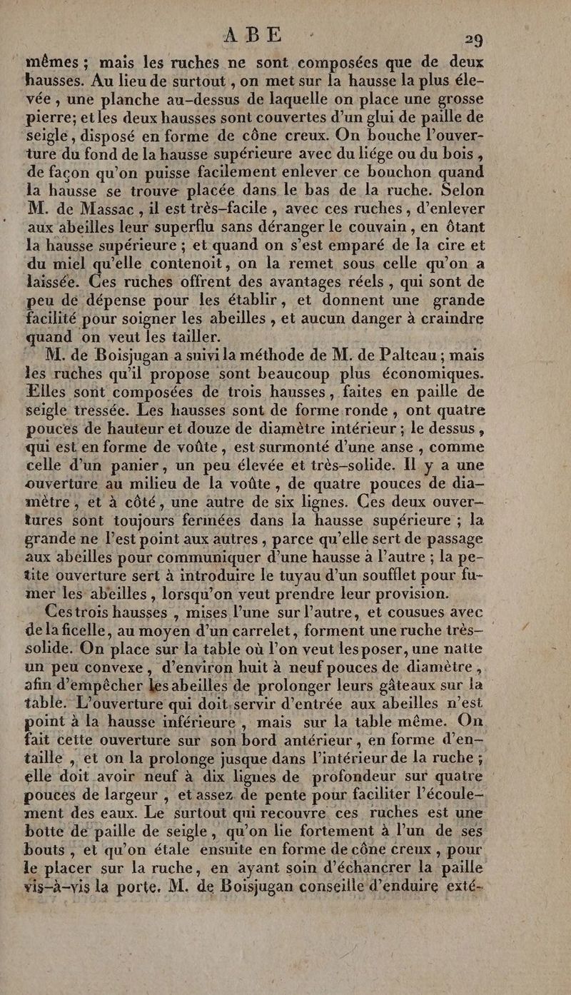 mêmes ; mais les ruches ne sont composées que de deux hausses. Au lieu de surtout , on met sur [a hausse la plus éle- vée , une planche au-dessus de laquelle on place une grosse pierre; et les deux hausses sont couvertes d’un glui de paille de seigle , disposé en forme de cône creux. On bouche l’ouver- ture du fond de la hausse supérieure avec du liége ou du bois, de façon qu’on puisse facilement enlever ce bouchon quand la hausse se trouve placée dans le bas de la ruche. Selon M. de Massac , il est très-facile , avec ces ruches , d’enlever aux abeilles leur superflu sans déranger le couvain , en Ôtant la hausse supérieure ; et quand on s’est emparé de la cire et du miel qu’elle contenoit, on la remet sous celle qu’on a laissée. Ces ruches offrent des avantages réels , qui sont de peu dé dépense pour les établir, et donnent une grande facilité pour soigner les abeilles , et aucun danger à craindre quand on veut les tailler. M. de Boisjugan a suivi la méthode de M. de Palteau ; mais les ruches qu'il propose sont beaucoup plus économiques. Ælles sont composées de trois hausses, faites en paille de seigle tressée. Les hausses sont de forme ronde , ont quatre pouces de hauteur et douze de diamètre intérieur ; le dessus , qui est en forme de voûte, est surmonté d’une anse , comme celle d’un panier, un peu élevée et très-solide. Il y a une ouverture au milieu de la voûte, de quatre pouces de dia- mètre , et à côté, une autre de six lignes. Ces deux ouver- tures sont toujours fermées dans la hausse supérieure ; la grande ne l’est point aux autres , parce qu’elle sert de passage aux abeilles pour communiquer d’une hausse à Pautre ; la pe- tite ouverture sert à introduire le tuyau d’un soufflet pour fu- mer les abeilles , lorsqu'on veut prendre leur provision. Cestrois hausses , mises l’une sur l’autre, et cousues avec de la ficelle, au moyen d’un carrelet, forment une ruche irès— solide. On place sur la table où l’on veut les poser, une natie un peu convexe, d'environ huit à neuf pouces de diamètre , afin d'empêcher les abeilles de prolonger leurs gâteaux sur la table. L'ouverture qui doit.servir d’entrée aux abeilles n’est point à la hausse inférieure , mais sur la table même. On fait ceite ouverture sur son bord antérieur , en forme d’en-— taille , et on la prolonge jusque dans l’intérieur de la ruche ; elle doit avoir neuf à dix lignes de profondeur sur quatre pouces de largeur , et assez de pente pour faciliter l’écoule- ment des eaux. Le surtout qui recouvre ces ruches est une botte de paille de seigle, qu’on lie fortement à l’un de ses bouts , et qu’on étale ensuite en forme de cône creux , pour le placer sur la ruche, en ayant soin d’échancrer la paille vis-à-vis la porte. M. de Boisjugan conseille d’enduire exté-