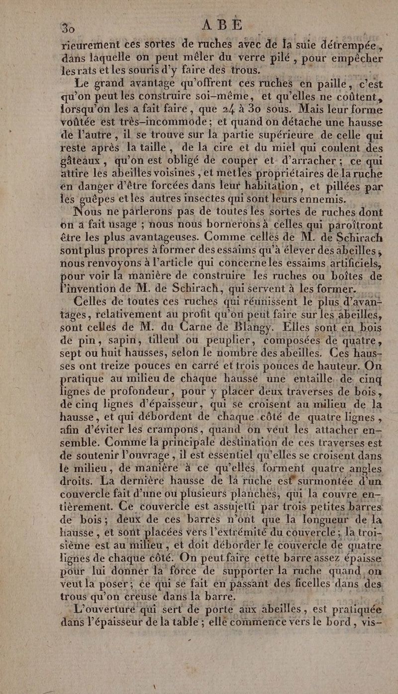 rieurement ces sortes de ruches avec de la suie détrempée,, dans laquelle on peut mêler du verre pilé , pour empècher les rats et les souris d'y faire des trous. Fe Le grand avantage qu'offrent ces ruches en paille, c’est qu’on peut les construire soi-même, et qu’elles ne coûtent, lorsqu'on les a fait faire, que 24 à 30 sous. Mais leur forme voûtée est très-imcommode; et quand on détache une hausse dé l’autre , il se trouve sur là partie supérieure de celle qui resté après la taillé, de la cire et du miel qui coulent des gâteaux, qu’on est obligé de couper et d’arracher; ce qui attire les abeïlles voisines , et metles propriétaires dela ruche én danger d’être forcées dans leur habitation, et pillées par lés guêpes etles autres sectes qui sont leurs ennemis. Nous ne pärlerons pas de toutes les sortes de ruches dont on à fait usagé ; nous nous bornerons à celles qui paroîtront être les plus avantageuses. Comme celles de M. de Schirach sontplus propres à former des essaims qu’à élever des abeilles; nous renvoyons à l’article qui concerneles essaims artificiels, pour voir la manière de construire les ruches ou boîtes de Phvenion de M. de Schirach, qui servent à les former... Celles de toutes ces ruches qui réunissent le plus d’avan- tages, relativement au profit quoi peut faire sur les abeilles, sont celles de M. du Carne de Blangy. Elles sont en bois de pin, sapin, ülleul ou peuplier, composées de quatre, sept ou huit hausses, selon le nombre des abeilles. Ces haus- ses ont treize pouces en carré et trois pouces de hauteur. On pratique au milieu de chaque hausse une entaille. de. cinq lignes de profondeur, pour y placer deux traverses de bois, de cinq lignes d'épaisseur, qui se croisent au milieu de la hausse, et qui débordent de chaque .côté de quatre lignes , afin d'éviter les crampons, quand on véut les attacher en- semble. Comme la principale destination de ces traverses est de soutenir l'ouvrage , il est essentiel qu'elles se croisent dans lé milieu, de manière à ce qu'ellés forment quatre angles droits. La dernière hausse de là ruche esfsurmontée d’un couveréle fait d’une ou plusieurs planches, qui la couvre en- tièrement. Ce couverclé est assujetti par trois petites barres. de bois; deux de ces barres n’ont que la longueur de la hausse, et sont placées vers l’éxtrémité du couvercle; la troi- sième est au milieu , ét doit déborder le couvercle de quatre lignes de chaque côté. On peutfaire cette barre assez épaisse pour lui donnér la force de supporter la ruche quand on veut la poser; ce qui se fait en passant des ficelles dans des trous qu’on creuse dans la barre. CARE AT al L’ouverturé qui sert de porte aux abeilles, est pratiquée dans l’épaisseur de la table ; ellé commence vers le bord, vis- ”