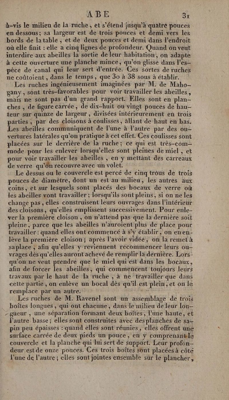 ABE ; USE h-vis le milieu de la ruche , et s’étend jusqu’à quatre pouces en dessous; sa largeur est de trois pouces et demi vers les bords de latable , et de deux pouces et demi dans l'endroit où elle finit : elle a cinq lignes de profondeur. Quand on veut interdire aux abeilles la sortie de leur habitation, on adapte à cette ouverture une planche mince, qu’on glisse dans l’es- pèce de canal qui leur sert d'entrée. Ces sortes de ruches ne coûtoient , dans le temps, que 30 à 38 sous à établir. Les ruches ingénieusement imaginées par M. de Maho- gany , sont très-favorables pour voir travailler les abeilles, mais ne sont pas d’un grand rapport. Elles sont en plan- ches , de figure carrée, de dix-huit où vingt pouces de hau- teur sur quinze de largeur , divisées intérieurement en trois parües , par des cloisons à coulisses, ällant de haut en bas. Les äbeilles communiquent de l’une à l’autre par des ou- vertures latérales qu’on pratique à cet effet. Ces coulisses sont placées sur le derrière de la ruche; ce qui est très-com- mode pour les enlever lorsqu'elles sont pleines de miel , et pour voir travailler les abeilles , en y mettant des carreaux de verre qu’On recouvre avec un volet. * | Le dessus ou le couvercle est percé de cinq trous de trois pouces de diamètre, dont un est au milieu, les autres aux coins, et sur lesquels sont placés des bocaux de verre où les abeilles vont travailler ; lorsqu'ils sont pleins, si on ne les change pas, elles construisent leurs ouvrages dans l’intérieur des cloisons, qu’elles emplissent successivement. Pour enle- .ver la première cloison , on n’attend pas que la dernière soit pleme, parce que les abeilles n’auroient plus de place pour travailler: quand elles ont commencé à s’y établir, on enen- lève la première cloison; après lavoir vidéé, on la remet à saplace ; afin qu’elles ÿ reviennent récommencer leurs ou- vrages dès qu’elles auront achevé de remplir là dernière. Lors- qu'on ne veut prendre que le miel qui est dans les bocaux, afin de forcer les abeilles, qui commencent toujours leurs travaux par le haut de la ruche , à ne ‘travailler que dans cette parte, on enlève un bocal dès qu'il est plein, et on le remplace par un autre. a ve L LL EU Les ruches de M: Ravenel sont un assemblage de trois boîtes longues , qui ont chacune, dans Le milieu de leur lon- - güeur , une séparation formant deux boîtes, l’une haute, et l’autre basse; elles sont construites avec désplanches de sa pin peu épaisses : quand elles sont réunies , elles offrent une surface carrée de deux pieds un pouce, en y comprenanële couvercle et la planche qui lui sert de support. Leur profon- deur est de onze pouces. Ces trois boîtes sont placées à côte Vune de l’autre ; elles sont jointes ensemble sur le plancher,