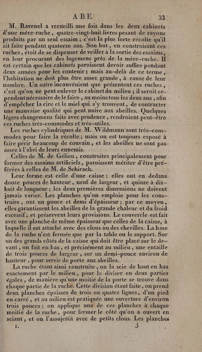 M. Ravenel a recueilli une fois dans les deux cabinets d'une mère-ruche, quatre-vingt-huit livres pesant de rayons produits par un seul essaim ; c’est la plus forte récolté qu’il ait faite pendant quatorze ans. Son but, en construisant ces ruches , étoit de se dispenser de veiller à la sortie des essaims, en leur procurant des logemens près de la mère-ruche. Il est certain que les cabinets paroissent devoir suffire pendant deux années pour les contenir; mais au-delà de ce terme, l'habitation ne doit plus être assez grande , à cause de leur nombre. Un autre inconvénient que présentent ces ruches, c’est qu'on ne peut enlever le cabinet du milieu ; il seroit ce- pendantnécessaire de le faire , au moinstous les deux ans ;, afin d'empêcher la cire et le miel qui s’y trouvent, de contracter une mauvaise qualité qui peut nuire aux abeilles. Quelques légers changemens faits avec prudence , rendroient peut-être ces ruches très-commodes et très-utiles. Les ruches cylindriques de M. Wildmann sont itrès-com- modes pour faire la récolte ; mais on est toujours exposé à faire périr beaucoup de couvain , et les abeilles ne sont pas assez à l'abri de leurs ennemis. Celles de M. de Gélieu , construites principalement pour former des essaims artificiels, paroïssent mériter d’être pré- férées à celles de M. de Schirach. Leur forme est celle d’une caisse ; elles ont en dedans douze pouces de hauteur , neuf de largeur , et quinze à dix- huit de longueur ; les deux premières dimensions ne doivent jamais varier. Les planches qu'on emploie pour les cons- truire , ont un pouce et demi d'épaisseur ; par ce moyen, elles garantissent les abeilles de la grande chaleur et du froid excessif, et préservent leurs provisions. Le couvercle est fait avec une planche de même épaisseur que celles de la caisse, à laquelle il est attaché avec des clous ou des chevilles. La base de la ruche n’est fermée que par la table ou le support. Sur un des grands côtés de la caisse qui doit être placé sur le de- vant, on fait en bas , et précisément au milieu , une entaille de trois pouces de largeur ; sur un demi-pouce environ de hauteur , pour servir de porte aux abeilles. La ruche étant ainsi construite , on la scie de haut en bas exactement par le milieu, pour la diviser en deux parties égales , de manière qu'une moitié de la porte se trouve dans chaque partie de la ruche. Cette division étant faite, on prend deux planches épaisses de trois ou quatre lignes, d’un pied en carré , et au milieu est pratiquée une ouverture d'environ trois pouces; on applique une de ces planches à chaque moitié de la ruche, pour fermer le côté qu'on à ouvert en sciant , et on l’assujettit avec de petits clous. Les planches à |
