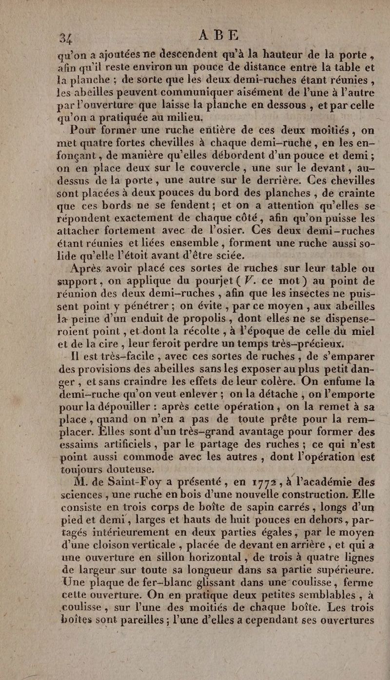 qu’on a ajoutées ne descendent qu’à la hauteur de la porte » afin qu'il reste environ un pouce de distance entre la table et la planche ; de sorte que les deux demi-ruches étant réunies, les abeilles peuvent communiquer aisément de l’une à l’autre par l'ouverture que laisse la planche en dessous , et par celle qu'on a pratiquée au milieu. | | Pour former une ruche entière de ces deux moïtiés, on met quatre fortes chevillés à chaque demi-ruche , en les en- fonçant , de manière qu’elles débordent d’un pouce et demi ; on en place deux sur le couvercle , une sur le devant, au- dessus de la porte, une autre sur le derrière. Ces chevilles sont placées à deux pouces du bord des planches , de crainte que ces bords ne se fendent ; et on a attention qu’elles se répondent exactement de chaque côté, afin qu’on puisse les attacher fortément avec de l’osier. Ces deux demi-ruches étant réunies et liées ensemble, forment une ruche aussi so- lide qu’elle l’étoit avant d’être sciée. Après avoir placé ces sortes de ruches sur leur table ou support, on applique du pourjet ( V. ce mot) au point de réunion des deux demi-ruches , afin que les insectes ne puis- sent point y pénétrer ; on évite, par ce moyen , aux abeilles la peine d’un enduit de propolis, dont elles ne se dispense- roient point , et dont la récolte , à l’époque de celle du miel et de la cire , leur feroit perdre un temps très-précieux. [Il est très-facile , avec ces sortes de ruches , de s'emparer des provisions des abeilles sans Les exposer au plus petit dan- ger , etsans craindre les effets de leur colère. On enfume la demi-ruche qu'on veut enlever ; on la détache , on l'emporte pour la dépouiller : après cetté opération, on la remet à sa place , quand on n’en à pas de toute prête pour la rem- placer. Elles sont d’un très-grand avantage pour former des essaims artificiels, par le partage des ruches ; ce qui n’est point aussi commode avec les autres , dont l’opération ‘est toujours douteuse. | ; | M. de Saint-Foy a présenté, en 1772, à l'académie des sciences , une ruche en bois d’une nouvelle construction. Elle consiste en trois corps de boîte de sapin carrés , longs d’un pied et demi , larges et hauts de huit pouces en dehors, par- tagés intérieurement en deux parties égales, par le moyen d’une cloison verticale , placée de devant en arrière , et qui a une ouverture en sillon horizontal ; de trois à quatre lignes de largeur sur toute sa longueur dans sa partie supérieure. Une plaque de fer-blanc glissant dans une-coulisse, ferme cette ouverture. On en pratique deux petites semblables , à coulisse, sur l’une des moitiés de chaque boîte. Les trois _ boîtes sont pareilles ; l’une d’elles a cependant ses ouvertures