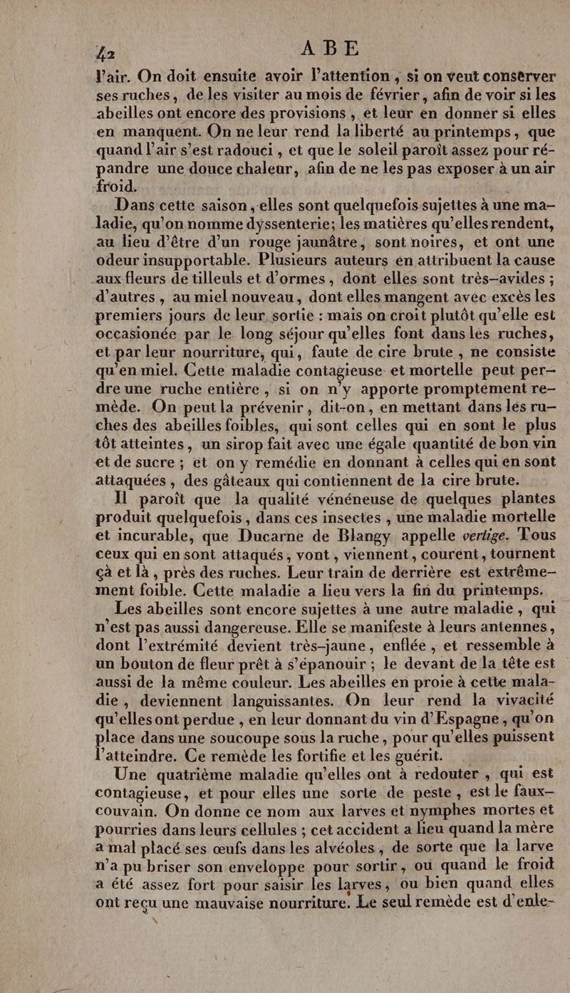 V’air. On doit ensuite avoir l'attention , si on veut conserver ses ruches, de les visiter au mois de février, afin de voir si les abeilles ont encore des provisions , et leur en donner si elles en manquent. On ne leur rend la hberté au printemps, que quand l'air s’est radouci , et que le soleil paroît assez pour ré- pandre une douce chaleur, afin de ne les pas exposer à un air froid. G Dans cette saison elles sont quelquefois sujettes à une ma- ladie, qu'on nomme dyssenterie; les matières qu’ellesrendent, au lieu d’être d’un rouge jaunâtre, sont noires, et ont une odeur insupportable. Plusieurs auteurs en attribuent la cause aux fleurs de tilleuls et d’ormes, dont elles sont très-avides ; d’autres, au miel nouveau, dont elles mangent avec excès les premiers jours de leur, sortie : mais on croit plutôt qu’elle est occasionée par le long séjour qu’elles font dans les ruches, et par leur nourriture, qui, faute de cire brute , ne consiste qu'en miel. Cetie maladie contagieuse et mortelle peut per- dre une ruche entière , si on n’y apporte promptement re- mède. On peut la prévenir, dit-on, en mettant dans lés ru— ches des abeilles foibles, qui sont celles qui en sont le plus tôt atteintes, un sirop fait avec une égale quantité de bon vin et de sucre ; et on y remédie en donnant à celles qui en sont atiaquées , des gâteaux qui contiennent de la cire brute. Il paroît que la qualité vénéneuse de quelques plantes produit quelquefois, dans ces insectes , une maladie mortelle et incurable, que Ducarne de Blangy appelle vertige. Tous ceux qui en sont attaqués, vont , viennent, courent, tournent çà et là, près des ruches. Leur train de derrière est extrême- ment foible. Cette maladie a lieu vers la fin du printemps. Les abeilles sont encore sujettes à une autre maladie, qui n’est pas aussi dangereuse. Elle se manifeste à leurs antennes, dont l'extrémité devient très-jaune, enflée , et ressemble à un bouton de fleur prêt à s'épanouir ; le devant de la tête est aussi de la même couleur. Les abeilles en proie à cette mala- die, deviennent languissantes. On leur rend la vivacité qu’elles ont perdue , en leur donnant du vin d’Espagne, qu'on place dans une soucoupe sous la ruche, pour qu’elles puissent l’atteindre. Ce remède les forüfie et les guérit. Une quatrième maladie qu’elles ont à redouter , qui est contagieuse, et pour elles une sorte de peste , est le faux- couvain. On donne ce nom aux larves et nymphes mortes et pourries dans leurs cellules ; cet accident a lieu quand la mère a mal placé ses œufs dans les alvéoles, de sorte que la larve n’a pu briser son enveloppe pour sortir, où quand le froid a été assez fort pour saisir les larves, ou bien quand elles ont reçu une mauvaise nourriture. Le seul remède est d’enle-