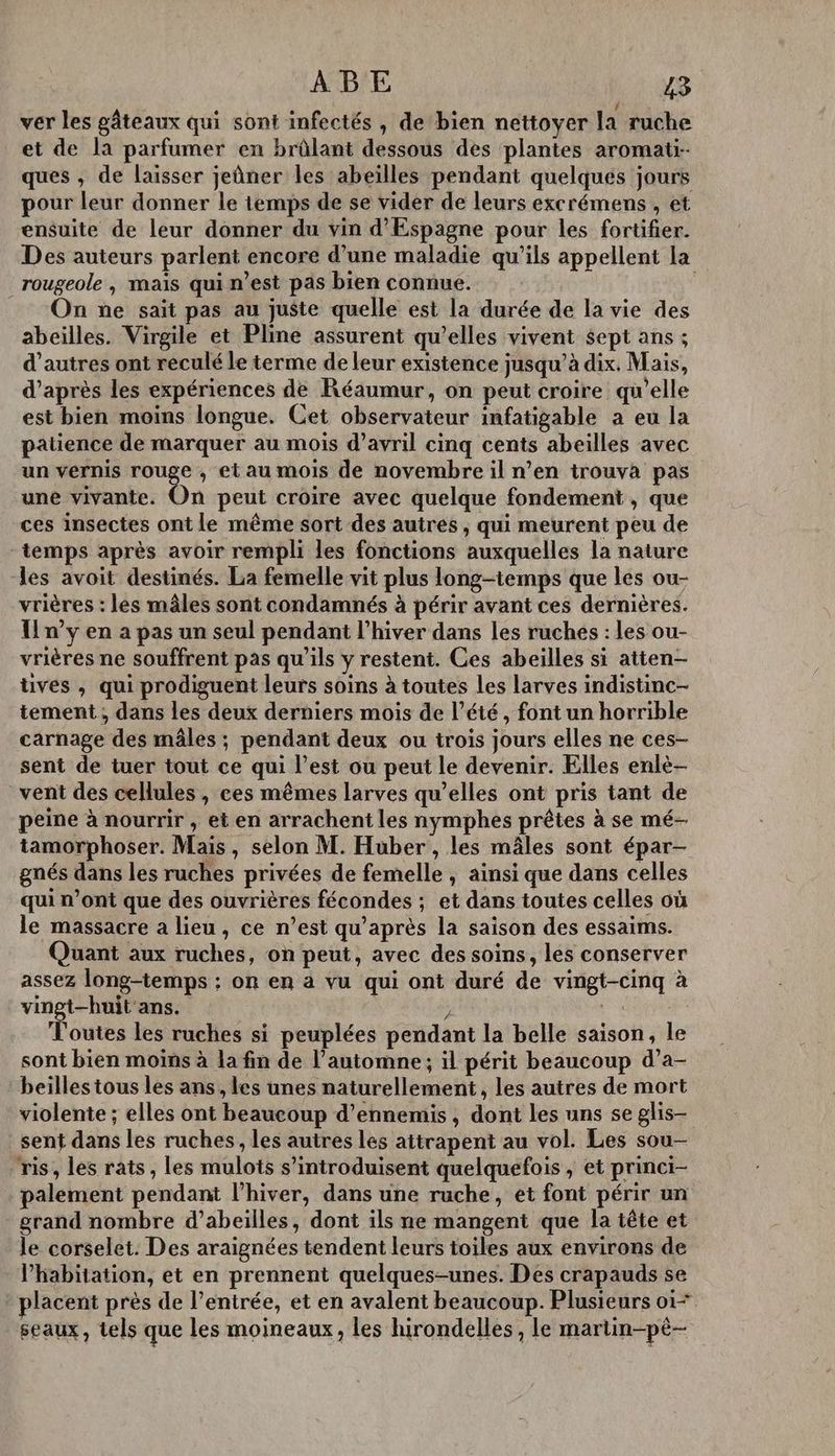 ver les gâteaux qui sont infectés , de bien nettoyer la ruche et de la parfumer en brûlant dessous des plantes aromati-- ques , de laisser jeûner les abeïlles pendant quelqués jours pour leur donner le temps de se vider de leurs excrémens , et ensuite de leur donner du vin d’Espagne pour les fortifier. Des auteurs parlent encore d’une maladie qu'ils appellent la rougeole, maïs qui n’est pas bien connue. : On ne sait pas au juste quelle est la durée de la vie des abeilles. Virgile et Pline assurent qu’elles vivent sept ans ; d’autres ont reculé le terme de leur existence jusqu’à dix. Mais, d’après les expériences de Réaumur, on peut croire qu'elle est bien moins longue. Cet observateur infatigable a eu la patience de marquer au mois d'avril cinq cents abeilles avec un vernis rouge , et au mois de novembre il n’en trouva pas une vivante. On peut croire avec quelque fondement , que ces insectes ont le même sort des autres , qui meurent peu de temps après avoir rempli les fonctions auxquelles la nature les avoit destinés. La femelle vit plus long-temps que les ou- vrières : les mâles sont condamnés à périr avant ces dernières. Un’y en a pas un seul pendant l’hiver dans les ruches : les ou- vrières ne souffrent pas qu'ils y restent. Ces abeilles si atten- tives , qui prodiguent leurs soins à toutes Les larves indistinc- tement ; dans les deux derniers mois de l’été, font un horrible carnage des mâles ; pendant deux ou trois jours elles ne ces- sent de tuer tout ce qui l’est ou peut le devenir. Elles enlè- vent des cellules , ces mêmes larves qu’elles ont pris tant de peine à nourrir , et en arrachent les nymphes prêtes à se mé- tamorphoser. Mais, selon M. Huber , les mâles sont épar- gnés dans les ruches privées de femelle, ainsi que dans celles qui n’ont que des ouvrières fécondes ; et dans toutes celles où le massacre a lieu, ce n’est qu'après la saison des essaims. Quant aux ruches, on peut, avec des soins, les conserver assez long-temps : on en a vu qui ont duré de vingt-cinq à vingt-huit'ans. ; + Toutes les ruches si peuplées pendant la belle saison, le sont bien moins à la fin de l'automne; il périt beaucoup d’a- beilles tous les ans, les unes naturellement, les autres de mort violente ; elles ont beaucoup d’ennemis , dont les uns se glis- sent dans les ruches , les autres les aitrapent au vol. Les sou- ris, les rats, les mulots s’introduisent quelquefois , et princi- palement pendant l'hiver, dans une ruche, et font périr un grand nombre d’abeilles, dont ils ne mangent que la tête et le corselet. Des araignées tendent leurs toiles aux environs de lhabitation, et en prennent quelques-unes. Des crapauds se placent près de l’entrée, et en avalent beaucoup. Plusieurs o1= seaux, tels que les moineaux, les hirondelles, le martin-pé-