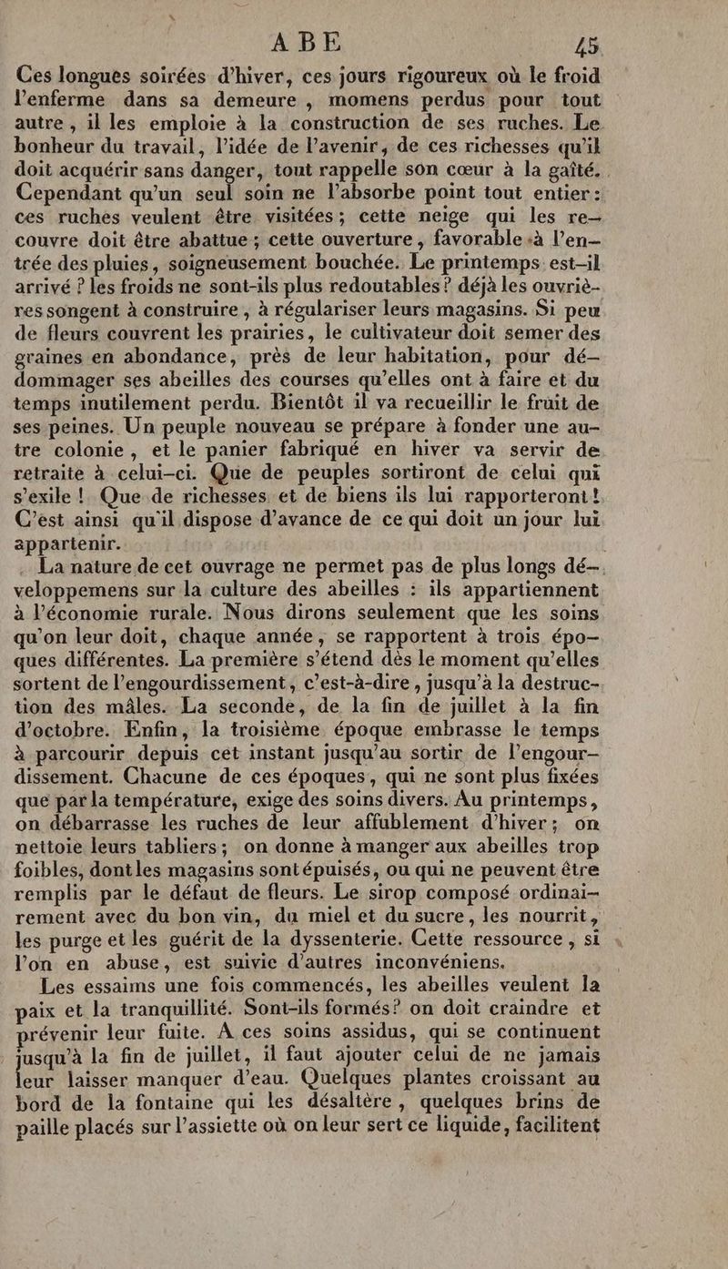 Ces longues soirées d'hiver, ces jours rigoureux où le froid l’enferme dans sa demeure , momens perdus pour tout autre , il les emploie à la construction de ses ruches. Le bonheur du travail, l’idée de l'avenir, de ces richesses qu'il doit acquérir sans danger, tout rappelle son cœur à la gaîté. Cependant qu’un seul soin ne l’absorbe point tout entier: ces ruches veulent être visitées; cette neige qui les re- couvre doit être abattue; cette ouverture , favorable «à l’en— trée des pluies, soigneusement bouchée. Le printemps est-il arrivé ? les froids ne sont-ils plus redoutables ? déjà les ouvriè- res songent à construire , à régulariser leurs magasins. Si peu de fleurs couvrent les prairies, le cultivateur doit semer des graines en abondance, près de leur habitation, pour dé- dommager ses abeilles des courses qu’elles ont à faire et du temps inutilement perdu. Bientôt il va recueillir le fruit de ses peines. Un peuple nouveau se prépare à fonder une au- tre colonie, et le panier fabriqué en hiver va servir de retraite à celui-ci. Que de peuples sortiront de celui qui s’exile ! Que de richesses et de biens ils lui rapporteront! C’est ainsi qu'il dispose d'avance de ce qui doit un jour lui appartenir. | . La nature de cet ouvrage ne permet pas de plus longs dé veloppemens sur la culture des abeilles : ils appartiennent à l’économie rurale. Nous dirons seulement que les soins qu’on leur doit, chaque année, se rapportent à trois épo- ques différentes. La première s’étend dès le moment qu’elles sortent de l’engourdissement, c’est-à-dire , jusqu’à la destruc- tion des mâles. La seconde, de la fin de juillet à la fin d'octobre. Enfin, la troisième époque embrasse le temps à parcourir depuis cet instant jusqu’au sortir de l’engour- dissement. Chacune de ces époques, qui ne sont plus fixées que par la température, exige des soins divers. Au printemps, on débarrasse les ruches de leur affublement d'hiver; on nettoie leurs tabliers; on donne à manger aux abeilles trop foibles, dontles magasins sontépuisés, ou qui ne peuvent être remplis par le défaut de fleurs. Le sirop composé ordinai- rement avec du bon vin, du miel et du sucre, les nourrit, les purge et les guérit de la dyssenterie. Cette ressource , si l’on en abuse, est suivie d’autres inconvéniens. Les essaims une fois commencés, les abeilles veulent la paix et la tranquillité. Sont-ils formés ? on doit craindre et prévenir leur fuite. A ces soins assidus, qui se continuent jusqu’à la fin de juillet, il faut ajouter celui de ne jamais leur laisser manquer d’eau. Quelques plantes croissant au bord de la fontaine qui les désalière, quelques brins de paille placés sur l'assiette où on leur sert ce liquide, facilitent