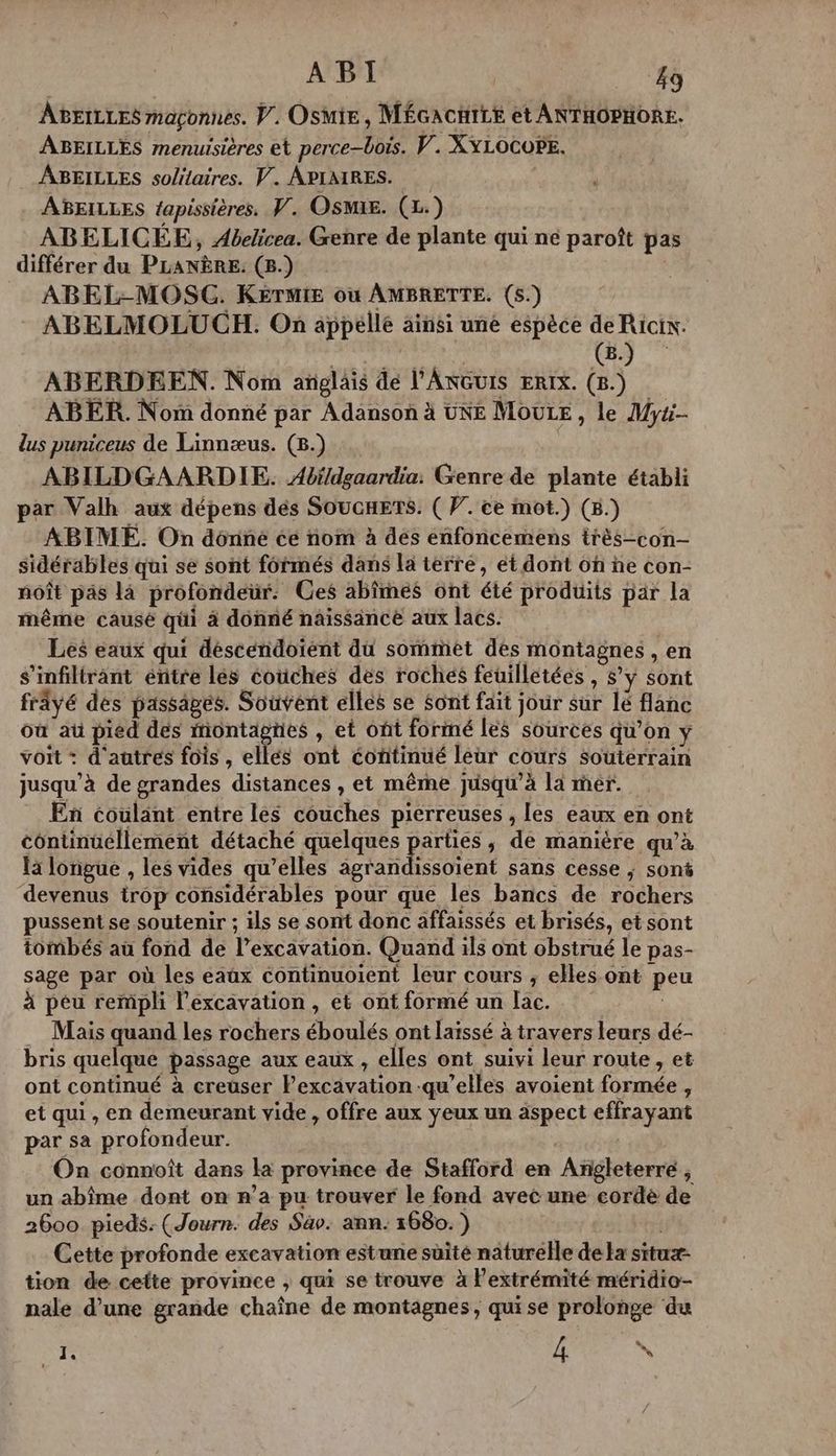 ABEILLES magçonnes. V. Osmie, MÉGACHILE et ANTHOPHORE. ABEILLES menuisières et perce-bois. V. XYLOCOPE. ABEILLES solitaires. V. APIAIRES. ABEILLES fapissières. PV. OSMxE. (1) ABELICÉE, Abelicea. Genre de plante qui né paroît pas différer du PLANÈRE. (8.) | ABEL-MOSC. KETMIE où AMBRETTE. (5.) ABELMOLUCH. On appelle ainsi une espèce de Ricix. | | GG) ABERDEEN. Nom anglais de l'ANGUIS ERIX. (8.) ABER. Nom donné par Adanson à UNE MouLE , le Myti- lus puniceus de Linnæus. (8.) ABILDGAARDIE. Abï/dgaardia: Genre de plante établi par Valh aux dépens dés SOuonETs. ( PV. ce mot.) (&amp;.) ABIMÉE. On donne cé nom à dés enfoncemens très-con- sidérables qui se sont formés dans la terre, ét dont on ñe con- noît pas là profondeur. Ces abîmés ont été produits par la même causé qui à donné naissance aux lacs. Les eaux qui désceéndoient du sommet des montagnes , en s’infiltrant énitre lés coiches des roches feuilletées , $’ y sont frâyé des passages. Souvent elles se Sont fait jour sur lé flanc où au pied des montagnes , et ont formé les sources qu’on y voit : d'autres fois , ellés ont éontinué leur cours souterrain jusqu'à de grandes distances , et même jusqu’à là mer. En coulant entre les couches pierreuses , les eaux en ont continuellement détaché quelques parties, de manière qu’à Ïa longue , les vides qu’elles Antan sien sans cesse ; sont devenus irop considérables pour que les bancs de rochers pussent se soutenir ; ils se sont donc affaissés et brisés, et sont tombés aù fond de l’excavation. Quand ils ont obstrué le pas- sage par où les eaûx continuoient leur cours , elles ont peu à péu rempli l’excavation , et ont formé un Îac. | Mais quand les rochers éboulés ont laissé à travers leurs dé- bris quelque passage aux eaux , elles ont suivi leur route , et ont continué à creuser Pexcavation qu’elles avoient formée , et qui, en demeurant vide, offre aux ÿeux un äspect effrayant par sa profondeur. | On connoît dans la province de Stafford en Angleterre , un abîme dont on n’a pu trouver le fond avec une cordée de 2600 pieds: (Journ. des Sav. ann: 1680. ) | Cette profonde excavation estune süité naturelle de la situæ- tion de cette province ; qui se trouve à lextrémité méridio- nale d’une grande chaîne de montagnes, quise prolonge du 1 PARTS