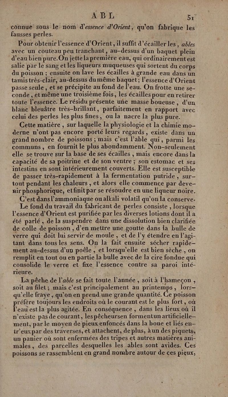ABL pes connue sous le nom d'essence d'Orient, qu’on fabrique les fausses perles. ï Pour obtenir l'essence d'Orient, il suffit d’écaillerles, ables avec un couteau peu tranchant, au-dessus d’un baquet plein d’eau bien pure. On jettela première eau, qui ordinairement est salie par le sang et les liqueurs muqueuses qui sortent du corps du poisson ; ensuite on lave les écailles à grande eau dans un _ tamistrès-clair, au-dessus du même baquet; l’essence d'Orient passe seule , et se précipite au fond de l’eau. On frotte une se- conde , et même une troisième fois, les écailles pour en retirer toute l'essence. Le résidu présente uñe masse boueuse , d’un blanc bleuâtre très-brillant, parfaitement en rapport avec celui des perles les plus fines, ou la nacre la plus pure. Cette matière , sur laquelle la physiologie et la chimie mo- derne n’ont pas encore porté leurs regards, existe dans un grand nombre de poissons ; mais c’est l’able qui, parmi les communs , en fournit le plus abondamment. Non-seulement elle se trouve sur la base de ses écailles , mais encore dans la capacité de sa poitrine et de son ventre ; son estomac et ses intestins en sont intérieurement couverts. Elle est susceptible de passer très-rapidement à la fermentation puiride, sur- tout pendant les chaleurs , et alors elle commence par deve- air phosphorique, et finit par se résoudre en une liqueur noire. C’est dans l'ammoniaque ou alkali volatil qu’on la conserve. Le fond du travail du fabricant de perles consiste , lorsque l'essence d'Orient est purifiée par les diverses lotions dont il a été parlé, de la suspendre dans une dissolution bien clarifiée de colle de poisson , d’en mettre une goutte dans la bulle de verre qui doit lui servir de moule , et de l’y étendre en Pagi- tant dans tous les sens. On la fait ensuite sécher rapide- ment au-dessus d’un poêle , et lorsqu'elle est bien sèche , on remplit en tout ou en partie la bulle avec de la cire fondue qui consolide le verre et fixe l’essence contre sa paroi inté- rieure. La pêche de l'able se fait toute Pannée , soit à l’hamecon , soit au filet; mais c’est principalement au printemps, lors- qu’elle fraye , qu’on en prend une grande quantité. Ce poisson préfère toujours les endroits où le courant est le plus fort, où l’eau estla plus agitée. En conséquence , dans les lieux où il n'existe pas de courant, lespêcheursen formentun artificielle ment, par le moyen de pieux.enfoncés dans la boue et liés en- tr’euxpar des traverses, et attachent, de plus, à un des piquets, un panier où sont enfermées des tripes et autres matières ani- males, des parcelles desquelles les ables sont avides. Ces poissons se rassemblent en grand nombre autour de ces pieux,
