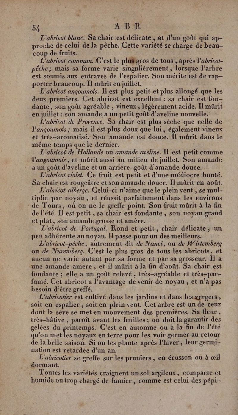 5 ABR L'abricot blanc. Sa chair est délicate , et d’un goût qui ap- proche de celui de la pêche. Cette variété se charge de beau- coup de fruits. L'abricot commun. C’est le plä#gros de tous , après l’abricot- pêche; mais sa forme varie singulièrement, lorsque l’arbre est soumis aux entraves de l’espalier. Son mérite est de rap- porter beaucoup. Il mûrit enjuillet. L’abricot angoumois. West plus petit et plus allongé que les deux premiers. Cet abricot est excellent : sa chair est fon- dante, son goût agréable , vineux , légèrement acide. Il mürit en juillet : son amande a un petit goût d’aveline nouvelle. . L'abricot de Provence. Sa chair est plus sèche que celle de l’'angoumois ; mais il est plus doux que lui, également vineux et très-aromatisé. Son amande est douce, 11 mûrit dans le même temps que le dernier. | L'abricot de Hollande ou amande aveline. X est petit comme l’angoumoïs , et mûrit aussi au milieu de juillet. Son amande a un goût d’aveline et un arrière-goût d'amande douce. L'abricot violet. Ce fruit est petit et d’une médiocre bonté. Sa chair est rougeâtre et son amande douce. Il mûrit en août. L'abricot alberge. Gelui-ci n’aime que le plein vent , se mul- tiplie par noyau, et réussit parfaitement dans les environs de Tours, où on ne le greffe point. Son fruit mûrit à la fin de l’été. Il est petit , sa chair est fondante , son noyau grand et plat, son amande grosse et amère. L'abricot de Portugal. Rond et petit, chair délicate, un peu adhérente au noyau. I passe pour un des meilleurs. L'abricot-péche, autrement dit de Nanci, ou de Wirtemberg ou de Nuremberg. C’est le plus gros de tous les abricots, ét aucun ne varie autant par sa forme et par sa grosseur. Îl à une amande amère , et il mûrit à la fin d'août. Sa chair est fondante ; elle a un goût relevé , très-agréable et très-par- fumé. Cet abricot a l'avantage de venir de noyau, et n’a pas besoin d’être greffé. … L'’abricotier est cultivé dans les jardins et dans les yergers, soit en espalier , soit en plein vent. Cet arbre est un de ceux dont la séve se meten mouvement des premières. Sa fleur , très-hâtive , paroît avant les feuilles ; on doit la garantir des gelées du printemps. C’est en automne ou à la fin de Pété qu'on met les noyaux en terre pour les voir germer au retour de la belle saison. Si on les plante après l'hiver, leur germi- nation est retardée d’un an. | L'abricotier se greffe sur les pruniers, en écusson ou à œil dormant. . Toutes les variétés craignent un sol argileux, compacte et humide ou trop chargé de fumier , comme est celui des pépi- =