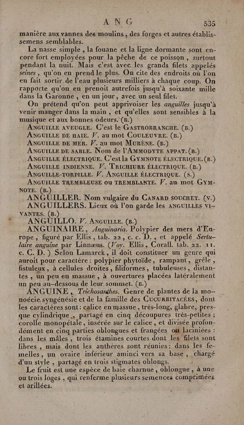 manière aux vannes des moulins , des forges et autres établis- semens semblables. La nasse simple , la fouane et la ligne dormante sont en- core fort employées pour la pêche de ce poisson, surtout pendant la nuit. Mais c’est avec les grands filets appelés seines , qu'on en prend le plus. On cite des endroits où l’on en fait sortir de l’eau plusieurs milliers à chaque coup. On rapporte qu’on en prenoit autrefois jusqu’à soixante mille dans la Garonne , en un jour, avec un seul filet. On prétend qu'on peut apprivoiser les anguilles jusqu’à venir manger dans la main , et qu’elles sont sensibles à la musique et aux bonnes odeurs. (B.) ANGUILLE AVEUGLE. C’est le GASTROBRANGHE. (B.) ANGUILLE DE HAIE. Ÿ. au mot COULEUVRE. (8.) ANGUILLE DE MER. PV. au mot MURÈNE. (&amp;.) ANGUILLE DE SABLE. Nom de l'AMMODYTE APPAT. (B.) ANGUILLE ÉLECTRIQUE. C’est la GYMNOTE ÉLECTRIQUE. (B.) ANGUILLE INDIENNE. V. TRICHIURE ÉLECTRIQUE. (B.) ANGUILLE-TORPILLE. W. ANGUILLE ÉLECTRIQUE. (5.) ANGUILLE TREMBLEUSE Où TREMBLANTE, V. au mot GYM- _ NOTE. (B.) . ANGUILLER. Nom vulgaire du CANARD SOUCHET. (v.) ANGUILLERS. Lieux où l’on garde les ANGUILLES vi- VANTES. (B.) ANGUILLO. F. ANGUILLE. (8.) ANGUINAIRE, Anguinaria. Polypier des mers d'Eu- rope, figuré par Ellis , tab. 22, c. c. D., et appelé Sertu- laire anguine par Linnæus. (Pay. Ellis, Corall. tab. 22. rt. c. C. D.) Selon Lamarck, il doit constituer un genre qui auroit pour caractère : polypier phytoïde, rampant, grêle, fistuleux, à cellules droites, filiformes, tubuleuses, distan- tes , un peu en massue , à ouvertures placées latéralement un peu au-dessous de leur sommet. (2.) | ANGUINE, Trichosanthes. Genre de plantes de la mo- noécie syngénésie et de la famille des CucurBITaAcÉES, dont les caractères sont : calice en massue , très-long, glabre, pres- que cylindrique, partagé en cinq découpures très-petites ; corolle monopétale , insérée sur le calice , et divisée profon- dément en cinq parties oblongues et frangées où laciniées : dans les mâles , trois étamines courtes dont les filets sont libres , mais dont les anthères sont réunies; dans les .fe- melles, un ovaire inférieur aminci vers sa base, chargé d’un style , partagé en trois stigmates oblongs. Le fruit est une espèce de baie charnue , oblongue , à une ou trois loges , qui renferme plusieurs semences comprimées et arillées.