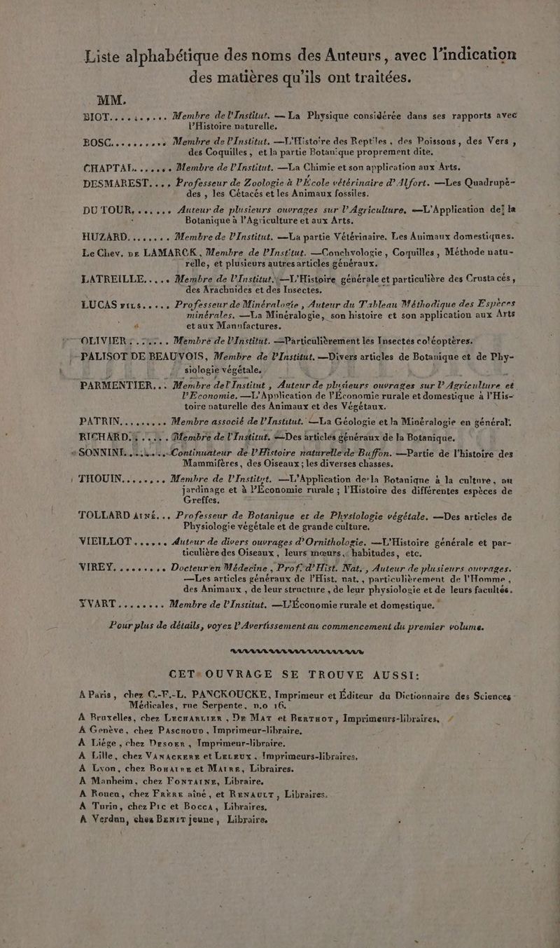 Liste alphabétique des noms des Auteurs, avec l'indication des matières qu’ils ont traitées. MM. BIOT....ies... Membre del'Institut. — La Physique considérée dans ses rapports avec l’Histoire naturelle, BOSC ....ccsvo Membre de l’Institut. —V'Histo're des Reptiles . des Poissons, des Vers, des Coquilles, et la partie Botan‘que proprement dite. CHAPTAE, so. Membre de l’Institut. —La Chimie et son application aux Arts. DESMAREST. .., Professeur de Zoologie à PÉcole vétérinaire d. Alfort. —Les Quadrupè- des , les Cétacés et les Animaux fossiles. DU TOUR, css, Auteur de plusieurs ouvrages sur l’ Agriculture, Application deï la Botanique à l'Agriculture et aux Arts. HUZARD. ....... Membre de l’Institut. La partie Vétérinaire. Les Animaux domestiques. Le Chev, ne LAMARCK, Membre de PInstitut. —Conchvologie, Coquilles, Méthode natu- relle, et plusieurs autres articles généraux. LATREILLE,..... Membre de l’Institut: t—L'Histoire générale e et partiosière des Crustacés, des Arachnides et des Insectes. LUCAS FiLs..... Professeur de Minéralogie , Auteur du Tableau Méthodique des Espèces minérales, —VLa Minéralogie, son Histoire et son application aux Arts 4 et aux Manufactures. OLIVIER : .:4.... Membre de l’Institut. =Particulièrement les Insectes coléoptéres. siologie végétale. Economie. —L' Application de Économie rurale et domestique à a l'His- toire paturelle des Animaux et des Végétaux. PATRIN 524 + Membre associé de l’Institut. La Géologie et la Minéralogie en général. RICHARD. .... . Membre de l'Institut. Des ärticlés généraux de la Botanique. Mammifères, des Oiseaux ; les diverses chasses. THOUIN.....,.. Membre de l’Institrt. —X’Application de’la Potaniqne à la culture , au jardinage et à Plconomie rurale ; l'Histoire des différentes espèces de Greffes. TOLLARD À1x£... Professeur de Botanique. e et de Phystologie végétale, Des articles de Physiologie végétale et de grande culture. VIEILLOT ...,.. Auteur de divers ouvrages d’Ornithologie. L'Histoire générale et par- ticulière des Oiseaux, leurs mœurs, “habitudes, etc. VIREY. «sv, Docteur'en Médecine , Prof: d’'Hist, Nat., Auteur de plusieurs ouvrages. —Les articles généraux de l’Hist. nat., narticuliètement de l Horn, des Animaux , de leur structure , de leur physiolosie et de leurs ficuhes. YVART........ Membre de l’Institut. —L'Économie rurale et domestique. 4 Pour plus de détails, voyez l'Avertissement au commencement du premier volume. RANAAR AVE VV UULULEAUY CET OUVRAGE SE TROUVE AUSSI: A Paris, chez C.-F.-L, PANCKOUCKE, Imprimeur et Éditeur du Dictionnaire des Sciences - Médicales, rne Serpente, n.0 16. À Bruxelles, chez Lecmartier , De Mar et BenTuoT, Imprimeurs-libraires, / À Genève, chez PAscnouv, Imprimeur-libraire, À Liége , chez Desorr , Imprimeur-libraire. À Lille, chez Vanackere et Leceux, Imprimeurs-libraires, À Lvon, chez Bonatre et Marre, Libraires. À Manheim, chez FonTAtwe, Libraire, A Rouen, chez Frère aîné, et RENAULT, Libraires, À Turin, chez Pic et Bocca, Libraires. À Verdan, ches BeniT jeune, Libraire,