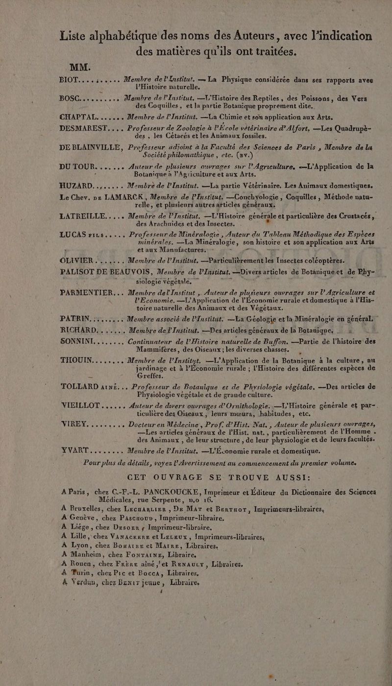 Liste alphabétique des noms des Auteurs, avec l'indication des matières qu'ils ont traitées. MM. BIOT....:..... Membre del'{nstitut. — La Physique considérée dans ses rapports avee lPHistoire naturelle. BOSC.... ke «eve Membre de l’Institut. —V'Histoire des Reptiles , des Poissons , des Vers des Coquilles, et la partie Botanique proprement dite. CHAPTAL....... Membre de l’Institut. —La Chimie et son application aux Arts, DESMAREST.... Professeur de Zoologie à l’École vétérinaire d° Alfort, —Les Quadrupè- des , les Cétacés et les Animaux fossiles. DE BLAINVILLE, Professeur adjoint à la Faculté des Sciences de Paris , Membre de la Société philomathique , ete. (Bv.) DU TOUR....... Auteur de plusieurs ouvrages sur l'Agriculture, L'Application de la ; Botanique à l’Agriculture et aux Arts. HUZARD..,...,. Membre de l’Institut. a partie Vétérinaire, Les Animaux domestiques, Le Chev. De LAMARCK , Membre de PEnstitut. —Conchyologie, Coquilles , Méthode natu- relle, et plusieurs autres articles généraux, LATREILLE..... Membre de Institut, L'Histoire générale et particulière des Crustacés, des Arachnides et des Insectes. . , LUCAS riLs..... Professeur de Minéralogie , Auteur du T'ableau Méthodique des Espèces minérales. —La Minéralogie, son histoire et son application aux Arts et aux Manufactures. - OT ME TR, OLIVIER. ...... Membre de l’Institut, —Particulièrement les Insectes coléoptères. PALISOT DE BEAUVOIS, Membre de l’Institut. —Divers articles de Botaniqueet de Phy- ds siologie végétale, me > à PARMENTIER... Membre del Institut ,. Auteur de plusieurs ouvrages sur l’ Agriculture et 1 l'Economie. —L'Applcation de l'Économie rurale et domestique à l’His- toire naturelle des Animaux et des Végétaux. PATRIN. ::....., Membre associé de l’Institut, —Va Géologie etla Minéralogie en général. RICHARD, ...... Membre del Institut. —Des articles généraux de la Batanique, … x : SONNINI......., Continuateur de l'Histoire naturelle de Buffon. —Partie de l’histoire des Mammifères, des Oiseaux ; les diverses chasses. THOUIN.....,.. Membre de l’Institut. —VL’Application de la Botanique à la culture, au jardmage et à l'Économie rurale ; l'Histoire des différentes espèces de ‘Greffes. TOLLARD atv£... Professeur de Botanique et de Physiologie végétale. —Des articles de Physiologie végétale et de grande culture. VIEILLOT ....., Auteur de dwers ouvrages d’Ornithologie..—L'Histoire générale et par-. ticulière des Oiseaux , leurs mœurs, habitudes, etc. VIREY........, Docteuren Médecine, Prof. d’Hist. Nat. , Auteur de plusieurs ouvrages, —Les articles généraux de lHist. nat. , particulièrement de l'Homme . des Animaux , de leur structure , de leur physiologie et de leurs facultés. YVART........ Membre de l'Institut. —L'Tconomie rurale et domestique. Pour plus de détails, voyez l'Avertissement au commencement du premier volume. CET OUVRAGE SE TROUVE AUSSI: AParis, chez C.-F.-L. PANCKOUCKE, Imprimeur et Éditeur du Dictionnaire des Sciences Médicales, rue Serpente, n,o 16. À Bruxelles, chez LecnArcier , De Mar et Bertaor, Imprimeurs-libraires, À Genève, chez Pascaouo , Imprimeur-libraire, À Liége, chez Desorr ; Imprimeur-libraire, A Lille, chez Vanackere et Leceux, Imprimeurs-libraires, À Lyon, chez Bomatre et Marre, Libraires, À Manheim, chez FonrAiwe, Libraire, À Rouen, chez Frére ainé,'et Renaucr, Libraires, À Turin, chez Pic et BaccA, Libraires, À Verdun, chez Benir jeuue, Libraire. 4