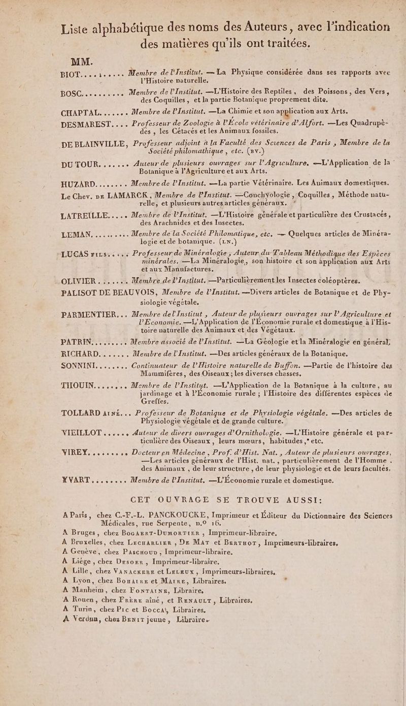 Liste alphabétique des noms des Auteurs, avec l'indication des matières qu’ils ont traitées. | MM. BIOT....5eo.ce Membre de l'Institut. = La Physique considérée dans ses rapports Avec ; l'Histoire naturelle. BOSC. ee... Membre de l’Institut. L'Histoire des Reptiles, des Poissons, des Vers, des Coquilles, et la partie Botanique proprement dite. CHAPTAL....... Membre de l’Institut. —La Chimie et son application aux Arts. DESMAREST.... Professeur de Zoologie à l'École vétérinaire d’Alfort. Les Quadrupè- des , les Cétacés et les Animaux fossiles. DE BLAINVILLE, Professeur adjoint à la Faculté des Sciences de Paris , Membre de la Société philomathique , etc. (av.) # DU TOUR. ...... Auteur de plusieurs ouvrages sur l’ Agriculture, —L’Application de la Botanique à l’Agriculture et aux Arts. HUZARD........ Membre de l’Institut. —La partie Vétérinaire. Les Animaux domestiques. Le Chev. ne LAMARCK , Membre de l’Institut. —Conchyologie , Coquilles, Méthode natu- relle, et plusieurs autres articles généraux. LATREÏLLE..... Membre de l’Institut. —L'Histoire générale et particulière des Crustacés, des Arachnides et des Insectes. LEMAN.......... Membre de la Société Philomatique, etc. — Quelques articles de Minéra- logie et de botanique. (1\.) -LUCAS rizs. «+. Professeur de Minéralogie , Auteur du Tableau Méthodique des Espèces minérales. —La Minéralogie, son histoire et son application aux Arts et aux Manufactures. OLIVIER 7.1: Membre de l’Institut, —Particulièrement les Insectes coléoptères. PALISOT DE BEAU VOIS, Membre de l’Institut, —Divers articles de Botanique et de Pby- siologie végétale, . PARMENTIER... Membre del Institut , Auteur de plusieurs ouvrages sur l’ Agriculture et l'Economie. —V Application de l'Economie rurale et domestique à l'His- toire naturelle des Animaux et des Végétaux. PATRIN......... Membre associé de l’Institut. —La Géologie et la Minéralogie en général, RICHARD. ....,, Membre de l'Institut. —Des articles généraux de la Botanique. SONNINI...,..,. Continuateur de l’Histoire naturelle de Buffon. —Partie de l’histoire des Mammifères, des Oiseaux ; les diverses chasses, THOUIN........ Membre de l’Institut. —L’Application de la Botanique à la culture, au jardinage et à l'Économie rurale ; l'Histoire des différentes espèces de Greftes. TOLLARD aA1nN£... Professeur de Botanique et de Physiologie végétale. —Des articles de Physiologie végétale et de grande culture. VICILLOT ....., Auteur de divers ouvrages d’Ornithologie. —L'Histoire générale et par- ticulière des Oiseaux, leurs mœurs, habitudes ,* etc. VIREY.......,. Docteur en Médecine, Prof. d’Hist. Nat. , Auteur de plusieurs ouvrages, —Les articies généraux de l'Hist. nat. , particulièrement de l'Homme . des Animaux , de leur structure , de leur physiologie et de leurs facultes, MVART.:...... Membre de l’Institut. —L'Économie rurale et domestique. GETIOUNRAGESSELTROUNE AUSSI: AParis, chez C.-F.-L. PANCKOUCKE, Imprimeur et Éditeur du Dictionnaire des Sciences Médicales, rue Serpente, n.0 16. À Bruges, chez BocArrT-DumorTier , Imprimeur-libraire. À Bruxelles, chez Lecmarcier , De Mar et Benrnor, Imprimeurs-libraires, À Genève, chez Pascaour , Imprimeur-libraire. À Liége , chez Desorr, Imprimeur-libraire. À Lille, chez Vanacxers et Leceux, Imprimeurs-libraires, À Lyon, chez Bomarre et Marre, Libraires. À Manheim, chez Fontaine, Libraire, À Rouen, chez Frère aîné, et RenauLT, Libraires, À Turin, chez Pic et Bocca\, Libraires. À Verdun, chez BrniT jeune, Libraire.