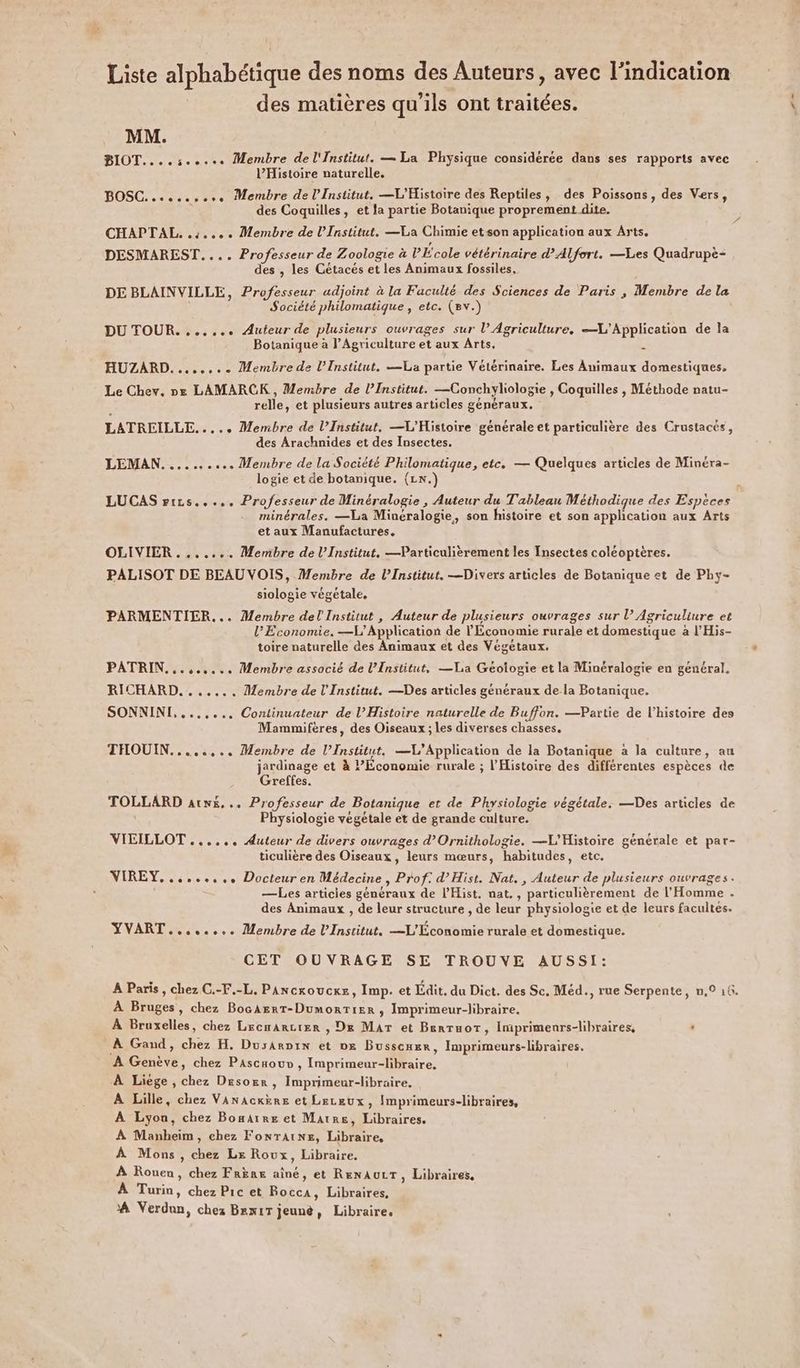 Liste alphabétique des noms des Auteurs, avec l'indication des matières qu'ils ont traitées. MM. BIOT....:..... Membre de l'Institut. — La Physique considérée dans ses rapports avec l’Histoire naturelle. BOSC. ..s..sere Membre de l’Institut. —L'Histoire des Reptiles, des Poissons, des Vers, des Coquilles, et la partie Botanique proprement dite. CHAPTAL. 4... Membre de l’Institut. —La Chimie et son application aux Arts. DESMAREST.... Professeur de Zoologie à PÉcole vétérinaire d'Alfort. —Les Quadrupè- des , les Cétacés et les Animaux fossiles, DE BLAINVILLE, Professeur adjoint à la Faculté des Sciences de Paris , Membre de la Société philomatique , etc. (8v.) DU TOUR. ...... Auteur de plusieurs ouvrages sur l’ Agriculture, L'Application de la Botanique à l'Agriculture et aux Arts. HUZARD........ Membre de l’Institut. —La partie Vétérinaire. Les Animaux domestiques, Le Chev. ne LAMARCK , Membre de l’Institut. —Conchyliologie , Coquilles , Méthode natu- relle, et plusieurs autres articles généraux. LATREILLE. ... Membre de l’Institut. —L'Histoire générale et particulière des Crustacés, des Arachnides et des Insectes. LEMAN.......... Membre de la Société Philomatique, etc. — Quelques articles de Minéra- logie et de botanique. (L\.) LUCAS rrzs..... Professeur de Minéralogie , Auteur du Tableau Méthodique des Espèces minérales. —La Minéralogie, son histoire et son application aux Arts et aux Manufactures. OLIVIER ....... Membre de l’Institut, —Particulièrement les Insectes coléoptères. PALISOT DE BEAU VOIS, Membre de l’Institut. —Divers articles de Botanique et de Phy- siologie végétale, PARMENTIER... Membre del Institut , Auteur de plusieurs ouvrages sur l’ Agriculiure et l’Economie, —L’ Application de l'Économie rurale et domestique à l’His- toire naturelle des Animaux et des Végétaux. PATRIN...,..... Membre associé de l’Institut, —La Géologie et la Minéralogie en général. RICHARD... ..... Membre de l'Institut. —Des articles généraux de la Botanique. SONNINI,....... Continuateur de l’Histoire naturelle de Buffon. —Partie de l’histoire des Mammifères, des Oiseaux ; les diverses chasses. THOUIN........ Membre de l’Institut. —VL’Application de la Botanique à la culture, au jardinage et à Economie rurale ; l'Histoire des différentes espèces de Greffes. TOLLARD atw&amp;,.. Professeur de Botanique et de Physiologie végétale. —Des articles de Physiologie végétale et de grande culture. VICILLOT ...... Auteur de divers ouvrages d’Ornithologie. —L'Histoire générale et par- ticulière des Oiseaux, leurs mœurs, habitudes, etc. VIREY......... Docteur en Médecine, Prof: d’Hist. Nat., Auteur de plusieurs ouvrages. —Les articies généraux de l'Hist, nat., particulièrement de l'Homme . des Animaux , de leur structure , de leur physiologie et de leurs facultes. YVART........ Membre de l’Institut. —L'Économie rurale et domestique. CET OUVRAGE SE TROUVE AUSSI: A Paris, chez C.-F.-L. PAncroucxe, Imp. et Edit. du Dict. des Sc. Méd., rue Serpente, n,0 16. À Bruges, chez BocAErT-DumorTiER , Imprimeur-libraire. À Bruxelles, chez Lrcwarcier , De Mar et Benruot, Imiprimenrs-libraires, ‘ À Gand, chez H. Dusarpix et ox Busscmer, Imprimeurs-libraires. À Genève, chez Pascaouv , Imprimeur-libraire. À Liege, chez Desorr , Imprimeur-libraire. A Lille, chez Vanackère et Leceux, Imprimeurs-libraires, A Lyon, chez Boæarre et Marre, Libraires, À Manheim, chez FonrTaAine, Libraire, À Mons, chez Le Roux, Libraire. À Rouen, chez Frère aîné, et RENAULT, Libraires, À Turin, chez Pic et Rocca, Libraires, À Verdun, chez Brex1T jeunè, Libraire,