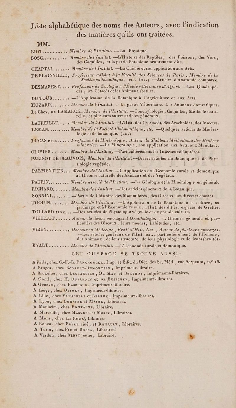 Liste alphabétique des noms des Auteurs, avec l'indication des matières qu'ils ont traitées. MM. BIOT....ce.see Membre de l'Institut. — La Physique. BOSC......... Membre de l’Institut, —L'Histoire des Reptiles, des Poissons, des Vers, des Coquilles, et la partie Botanique proprement dite. CHAPTAL «ee Membre de l’Institut. —La Chimie et son application aux Arts, DE BLAINVILLE, Professeur adjoint à la Faculté des Sciences de Paris , Membre de la Société philomathique , etc. (Rv.) —Articles d'Anatomie comparée. DESMAREST.... Professeur de Zoologie à PÉ'cole vétérinaire d'Alfort. —Les Quadrupè- des , les Gétacés et les Animaux fossiles. DU TOUR. ...... {Application de la Botanique à l'Agriculture et aux Arts, HUZARD........ Membre de LiInstitut, La partie Vétérinaire. Les Animaux domestiques. Le Chev. 2e LAMARCK, Membre de l’Institut. —Conchyliologie , Coquilles , Méthode natu- relle, et plusieurs autres articles généraux. LATREILLE..... Membre de l’Institut. —L'Hist. dés Crustacés, des Arachnides, des Insectes. LEMAN. ........ Membre de la Société l'hilomathique, etc. —Quelques articles de Minéra= logie et de botanique, (LN.) LUCAS rics..... Professeur de Minéralogie , Auteur du Tableau Méthodique des Espèces minérales, —La Minéralogie, son application aux Arts, aux Manufact. OLIVIER . .. .…... Membre de l’Institut, —Particulièrémenit les Insectes coléoptères. PALISOT DE BEAU VOIS, Membre de l’Institut. —Divers articles de Botanique et de Phy- siologie végétale, è M, : PARMENTIER,,. Membre del Institut, —1? Application de l'Économie rurale et domestique à l'Histoire naturelle des Animaux et des Végétaux. L PATRIN..:...,.,. Membre associé de l’Institut. —La Géologie et la Minéralogie en générak, RICHARD, , ..... Membre de l'Institut. —Des articles généraux de la Botanique. SONNINT,,....,. —Partie de l’histoire des Mammifères, des Oiseaux; lés diverses chasses, THOUIN...,.,... Membre de l’Enstitut, —L’Application de la Botanique à la culture, au jardinage et à lEcononue rurale ; l'Hist. des differ. espèces de Greffes. TOLLARD ainé... —Des articles de Physiologie végétale et de grande culture, VIEILLOT ...... Auteur de divers ouvrages d’Ornithologie. —L'Histoire générale et par- ticulière des Oiseaux, leurs mœurs, habitudes, etc, VIREY......,., Docteuren Médecine, Prof. d’Hist, Nat. , Auteur de plusieurs ouvrages. À —Les articies généraux de l’Hist, nat. , particulièrement de l'Homme, des Animaux , de leur structure , de ieur physiologie et de leurs facultés. YVART..,..... Membre de l'Institut. —L'Lconomierurale et domestique. CET OUVRAGE SE TROUVE AUSSI: A Paris, chez C.-F,-L, Pancroucxe, Imp. et Édit. du Dict. des Sc, Méd., rue Serpente, n.0 16. À Bruges, chez BocArar-DumorTier, Imprimeur-libraire, A Bruxelles, chez Lecmarcier , De Mar et Berraor, Iniprimeurs-libraires, À Gand, chez H, Dusaroix et ve Busscuer, Imprimeurs-libraires. À Genève, chez PAscaouo , Imprimeur-libraire. À Liége, chez Desorr, Imprimeur-libraire. À Lille, chez Vanacxère et Leceux, [mprimeurs-libraires, À Lyon, chez Bonaïre et Marre, Libraires. À Manbeim, chez FonrTains, Libraire, A Marseille; chez MasverT et Mossx, Libraires. &amp; Mons , chez Le Roux!, Libraire À Rouen, chez Frire aîné, et RenAuLT, Libraires, À Turin, chez Pic et Bocca, Libraires. A Verdun, chez Benir jeuue, Libraire. LE