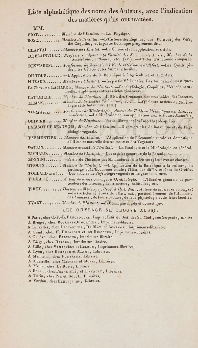 L Liste alphabétique des noms des Auteurs, avec l'indication des matières qu'ils ont traitées. MM. | BIOT.... ce... Membre de l'Institut. — La Physique. BOSC. oc... Membre de l’Institut. —L'Histoire des Reptiles, des Poissons, des Vers, des Coquilles, et la partie Botanique proprement dite. CHAPTAL. ...... Membre de l’Institut. —La Chimie et son application aux Arts, DE BLAINVILLE, Professeur adjoint à la Faculté des Sciences de Paris , Membre de La Société philomathique, etc. (v.) —Articles d'Anatomie comparée. DESMAREST.... Professeur de Zoologie à PÉ'cole vétérinaire dAlfort. —Les Quadrupè- des , les Cétacés et les Animaux fossiles, DU TOUR. ...... —L'Application de la Botanique à l’Agriculture et aux Arts. HUZARD........ Membre de l’Institut, Va partie Vétérinaire. Les Animaux domestiques. Le Chev. pe LAMARCK, Membre de l’Institut. —CGonchyliologie , Coquilles , Méthode natu- _relle, etsplusieurs autresarticles généraux. LATREILLE..... Membre do SM er MES des Urustacés, des Arachnides, des Insectes. 2 AN CNE EUX Mésshre Je la Saciété L OMALtqUuez + FE —Quelques articles de Minéra- Le logie et de botanique. (1x.) LUCAS rixs..... Professeur de Minéralogie , Auteur du Tableau Méthodique des Espèces minérales, —La Minéralogie; son application aux Arts, aux Manufact. > OLIVIER. ve so Menabre del Fnstitut. —Particulièrement les Insectes coléoptères. AD PALISOT DE BEAU VOIS, Membre, de l’Institut, —Divers articles de Botanique et; de Phy- siologie végétale. 4 | F3 ; ‘PARMENTIER,.. Membre del Institut. —X' Application de TÉconomie Furl et domestique a l'Histoire naturelle des Asimaux et des Végétaux. PATRIN......... Membre associé de l’Institut, —La Géologie et la Minéralogie en général, RICHARD. ...... Membre de l'Institut. —Des articles généraux de la Botanique... SONNINI, .,:..., —Partie de l'histoire ‘des Mammifères, des Oiseaux; les diverses chasses, #THOUIN........ Membre de l’Institut. —L'Application de la Botanique à la culture, au jardinage et à Économie rurale ; l'Hist. des différ. espèces de Greffes. TOLLARD Aïn, .. —Des articles de Phÿsiologie végétale et de grande culture. VILILLOT....,. Auteur de divers ouvrages d’Ornithologie. —L'Histoire générale et par- ticulière des Oiseaux, leurs mœurs, habitudes, etc, YIREY.,4.,.:,+ Docteur en Médecine, Prof. d’Hist. Nat, , Auteur de plusieurs ouvrages: —Les articles généraux de l’Hist. nat. , particulièrement de l'Homme, des Animaux , de leur structure , de leur physiologie et de leurs facultés, YVART...,..:. Membre de l’Institut. —L'Économie ruxale et domestique, CET OUVRAGE SE TROUVE AUSSI: À Paris, chez C.-F.-L, PAncroucxe, Imp. et dit, du Dict. des Sc, Méd,, rue Serpente, n,° tfa A Bruges, chez BocAgrtT-DumorTtier, Imprimeur-libraire. A Bruxelles, chez LrecnArcier , De MAT et Berruor, Iniprimeurs-libraires, A Gand, chez H. Dusaroix et ve Busscmer, Imprimeurs-libraires. A Genève, chez Pascrou» , Imprimeur-libraire, À Liége, chez Desoër, Imprimeur-libraire. À Lille, chez Vanackère et Lecgux, Imprimeurs-libraires, A Lyon, chez Bonatre et Marre, Libraires, À Manheim, chez FonrTatns, Libraire, A Marseille, chez MasverT et Mossy, Libraires. À Mons, chez Lx Roux, Libraire. A Rouen, chez Frère aîné, et RenAULT, Libraires. À Turip, chez Pic et BoccA, Libraires, &amp; Verdun, chez Bsxir jeune, Libraire.