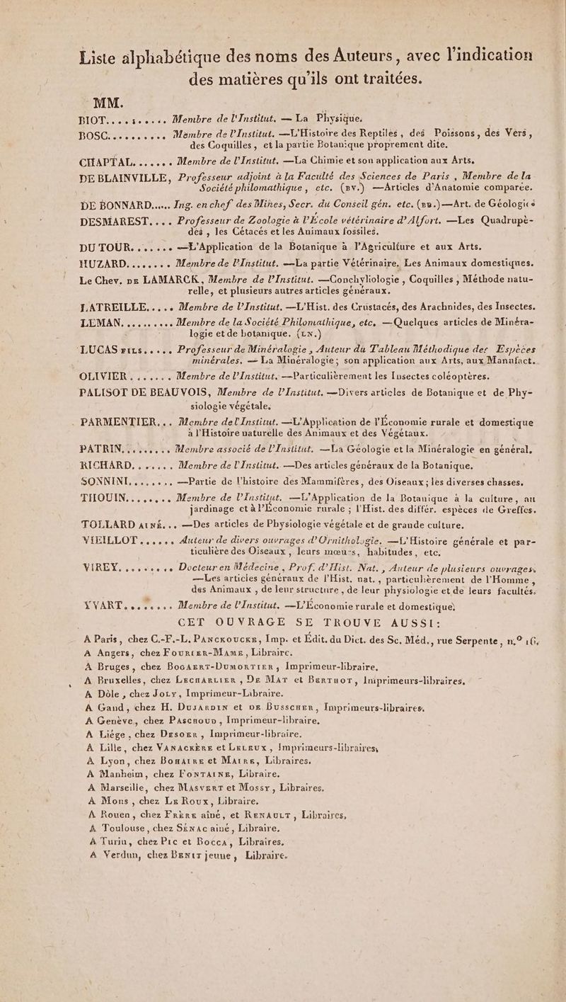 Liste alphabétique des noms des Auteurs, avec l'indication °\ 27 ot des matières qu'ils ont traitées. MM. us BIOT....seosse Membre de l'Institut, — La Physique. BOSC. cc... Membre de l'Institut. —V'Histoire des Reptiles, des Poissons, des Vers, des Coquilles, et la partie Botanique proprement dite. CHAPTAL. ...... Membre de l'Institut, —La Chimie et son application aux Arts. DE BLAINVILLE, Professeur udjoint à la Faculté des Sciences de Paris, Membre de la Société philomathique, etc. (ev.) —Articles d’Anatomie comparée. DE BONNARD..... Ing. enchef des Mines, Secr. du Conseil gén. etc. (8u.)—Art. de Géologice DESMAREST.... Professeur de Zoologie à VÉcole vétérinaire d'Alfort. —Les Quadrupè- dés , les Cétacés et les Animaux fossiles. DU TOUR. ...... —L’Application de la Botanique à l’Agriculture et aux Arts. HUZARD........ Membre de l'Institut, —La partie Vétérinaire. Les Animaux domestiques. Le Chev. ne LAMARCK , Membre de l'Institut. —Conchyliologie , Coquilles , Méthode natu- relle, et plusieurs autres articles généraux. LATREILLE....; Membre de l’Institut. —L'Hist. des Crustacés, des Arachnides, des Insectes. LEMAN.......... Membre de la Société Philomathique, etc. — Quelques articles de Minéra- logie et de botanique, (Lx.) LUCAS rirs..... Professeur de Minéralogie , Auteur du Tableau Méthodique des Espèces minérales. — La Minéralogie; son application aux Arts, aux Manafact. OLIVIER ....... Membre de l’Institut. —VParticulièrement les Insectes coléoptères. PALISOT DE BEAU VOIS, Membre de l’Institut. —Divers articles de Botanique et de Phy- siologie végétale, . PARMENTIER,.. Membre del Institut. —L'Application de l'Économie rurale et domestique à l'Histoire naturelle des Animaux et des Végétaux. | PATRIN......... Membre associé de l’Institut, —La Géologie et la Minéralogie en général, RICHARD, . ..... Membre de l'Institut. —Des articles généraux de la Botanique. SONNINL, ..,.... —Partie de l’histoire des Mammifères, des Oiseaux; les diverses chasses, THOUIN........ Membre de l’Institut, —L’Application de la Botanique à Ja culture, au jardinage et à l’Économie rurale ; l'Hist. des différ. espèces de Greffes. TOLLARD arnëé... —Des articles de Physiologie végétale et de grande culture, VIXILLOT ...... Auteur de divers ouvrages d’Ornithologie. —L'Histoire générale et par- ticulière des Oiseaux , leurs mœu:s, habitudes, etc. VIREY. ..,...4.. Docteuren Médecine, Prof. d’'Hist. Nat., Auteur de plusieurs ouvrages, —Les articies généraux de lHist, nat., particulièrement de l'Homme ; des Animaux , de leur structure , de leur physiologie et de leurs facultés. YVART 0... Membre de l’Institut. —L'Économie rurale et domestique) | CET OUVRAGE SE TROUVE AUSSI: À Paris, chez C.-F.-L, Pancxoucre, Imp. et Edit. du Dict. des Sc. Méd., rue Serpente, n,° 1, A Angers, chez Fourtsr-Mams, Libraire. À Bruges, chez BocAerT-DumorTier, Imprimeur-libraire, À Bruxelles, chez Lecmarcier , De Mar et Berruor, liprimeurs-libraires, À Dôle , chez Jocyx, Imprimeur-Libraire, À Gand, chez H. Dusaroin et 0e Busscner, Imprimeurs-libraires, A Genève, chez Pascaour , Imprimeur-libraire, À Liège, chez Drsorsr , Imprimeur-libraire. À Lille, chez VanacrÈre et Lecsux, Imprimeurs-libraires, À Lyon, chez Bomarre et Marre, Libraires, r A Manheim, chez FonTaïns, Libraire, À Marseille, chez Masverr et Mossx, Libraires, À Mons , chez Ls Roux, Libraire. À Rouen, chez Frère aîné, et RenAurT, Libraires, À Toulouse, chez S&amp;nac ainé, Libraire, À Turin, chez Pic et Bocca, Libraires, A Verdun, chez Brnir jeuue, Libraire.