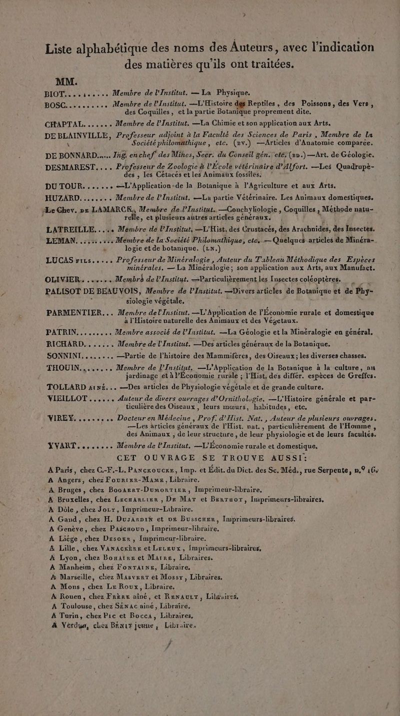 Liste alphabétique des noms des Auteurs, avec l'indication des matières qu'ils ont traitées. MM. BIOT....5«.... Membre de l'Institut. — La Physique. BOSC... ec. Membre de l’Institut, —L'Histoire des Reptiles , des Poissons, des Vers, des Coquilles, et la partie Botanique proprement dite, CHAPTAL. ...s.. Membre de l’Institut. —La Chimie et son application aux Arts. DE BLAINVILLE, Professeur adjoint à la Faculté des Sciences de Paris, Membre de la \ Société philomathique , etc. (v.) —Articles d’Anatomie comparée. DE BONNARD..... Tag, enchef des Mines, Secr. du Conseil gén. ele. (8.)—Art. de Géologie. DESMAREST.... Professeur de Zoologie & L'École vétérinaire d'ALfort. —Les Quadrupè- des , les Cétacés et les Animaux fossiles. ? DU TOUR. ...... -L’Application-de la Botanique à l’Agriculture et aux Arts. HUZARD........ Membre de l’Institut, La partie Vétérinaire. Les Animaux domestiques. ‘Le Ghev. px LAMARCK,, Membre de.l’Institut. —CGonchyliologie , Coquilles , , Méthode natu- relle, et plusieurs autrés articles généraux. LATREILLE. . .…. Membre de l’Institut, —L'Hist. des Crustacés, des Arachuides, des Insectes. LEMAN, . 559,57 Membre de la Société Philomathique ; etcè — Quelques articlès de Minéra- n logie et de botanique. (LN.) LUCAS rizs..... Professeur de Minéralogie, Auteur du Tableai Méthodique des Espèces minérales. — La Minéralogie; son application aux Arts, aux Manufact. OLIVIER. ...... Membré de l’Institut. bute lont les Insectes coléoptères. Ÿ PALISOT DE BEAU VOIS, Membre de l’Institut. Divers articles de Botanique et de Pby- siologie végétale, PARMENTIER... Membre del Institut. —L'Application de l'Économie rurale et domestique a l'Histoire naturelle des Animaux et des Végetaux. PATRIN......... Membre associé de l’Institut, —La Géologie et la Minéralogie en général. RICHARD... ..... Membre de l'Institut. —Des articles généraux de la Botanique. SONNINI,....... —Partie de l’histoire des Mammifères, des Oiseaux ; les diverses chasses. THOUIN....... anne de l’Institut, —X) Application de la Botanique a la culture, au jardinage et à PÉconomie rurale ; l'Hist, des différ. espèces de Greffes. TOLLARD s1n£... —Des articles de Physiologie NL et de grande culture. | VIEILLOT +... Aluteur de divers ouvrages d’Ornitholugie. —L'Histoire générale et par- / ticulière des Oiseaux, léurs mœurs, “habitudes, etc. VIREY. .....,.. Docteuren Médecine : Prof. d’'Hist, Nat, , Auteur de plusieurs ouvrages. —Les articies généraux de lHist. nat, , ‘particulièrement de l'Homme , des Animaux ; de leur structure , de leur physiologie et de leurs facultés. YVART..,..... Membre de FPE —L'Économie rurale et domestique, CET OUVRAGE SE TROUVE AUSSI: A Paris, chez C.-F.-L. Pancroucxe, Imp. et Édit. du Dict. des Sc. Méd,, rue ic ina n,° 16 A Angers, chez Fourier-Mame, lois. * À Bruges, chez BocaerT- ÉRAREE TA Imprimeur-libraire. A Bruxelles, chez Lecnarcier , Dre Mar et Berruor, Iniprimeurs-libraires, A Dôle , chez Jocr, itkeue lib À Gand, chez H. Dusanpi& et vé Busscner, Imprimeurs-libraires. À Genève, chez Pascaouv, Imprimeur-libraire, A Liège , chez Desoër , Imprimeur-libraire. A Lille, chez Vanackère et Leceux, {mprimeurs-libraires, À Lyon, chez Bonatre et Marre, Libraires. À Manheim, chez FoNTAINE, Libraire Æ& Marseille, chez Masvenr et Mossr, Libraires, À Mons , chez Le Roux, Libraire, À Rouen, chez Frère aîné, et RenauLT, Lilduires, A Toulouse, chez SENAc ainé, Libraire, À Turin, chez Pic et Bocca, Libraires, À Vérdua, chez BENUT jeune, Libraire. , f