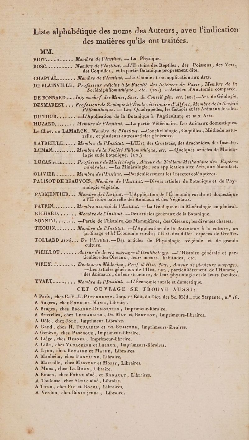 Liste alphabétique des noms des Auteurs, avec Vindication des matières qu’ils ont traitées. MM. k BIOT.... 1.0... Membre de l'Institut. — La Physique. BOSC. oc. Membre de l'Institut. —L'Histoire des Reptiles, des Poissons, des Vers, des Coquilles, et la partie Botanique proprement dite. CHAPTAL. + Membre de Institut. —La Chimie et son application aux Arts. DE BLAINVILLE, Professeur adjoint à la Faculté des Sciences de Paris , Membre de la Société philomathique, etc. (8v.) —Articles d’Anatomie comparée. DE BONNARD...... Ing. enchef des Mines, Secr. du Conseil gén. etc. (5.)—Art. de Géologie. DESMAREST ... Professeur de Zoologie à l'École vétérinaire dAlfort, Membre de la Société hilomathique. — Les Quadrupèdes, les Gétacés et les Animaux fossiles. ! DU TOUR. ...... —L'Application de la Botanique à l’Agriculture et aux Arts. * HUZARD. ....... Membre de l’Institut. —La partie Vétérinaire. Les Animaux domestiques. Le Chev. ox LAMARCK , Membre de l'Institut. —Conchyliologie , Coquilles , Méthode natu- 4 relle, et plusieurs autres articles généraux. LATREILLE..... Membre de l’Institut, —L'Hist. des Crustacés, des Arachnides, des Insectes. LEMAN. ......... Membre de la Société Philomathique, etc. — Quelques articles de Minéra- Æ logie et de botanique. (LN.) LUCAS rirs..... Professeur de Minéralogie, Auteur du Fableau Méthodique des Espèces minérales. — La Minéralogie; son application aux Arts, aux Manufact. OLIVIER . ...... Membre de l’Institut. —Particulièrement les Insectes coléoptères. PALISOT DE BEAU VOIS, Membre de l’Institut, —Divers articles de Botanique et de Phy- siologie végétale. PARMENTIER... Membre del Institut. —L’ Application de l'Économie rurale et domestique e | a l'Histoire naturelle des Animaux et des Végétaux. PATRIN. +... Membre associé de l’Institut, —La Géologie et la Minéralogie en général, RICHARD. ....., Membre de l'Institut. —Des articles généraux de la Botanique. SONNINI,....... —Partie de l’histoire des Mammifères, des Oiseaux ; les diverses chasses. THOUIN........ Membre de l’Institut. «1 Application de la Botanique à la culture, an jardinage et à Économie rurale ; l'Hist. des différ. espèces de Greffes. TOLLARD aix... De l’Institut. — Des articles de Physiologie végétale et de grande culture. VIEILLOT ...... Auteur de divers ouvrages d’Ornithologie. —L'Histoire générale et par- ticulière des Oiseaux, leurs mœurs, habitudes, etc. VIREY,........ Docteuren Médecine, Prof: d’Hist. Nat, , Auteur de plusieurs ouvrages. —Les articies généraux de l'Hist, nat. , particulièrement de l'Homme, des Animaux , de leur structure , de leur physiologie et de leurs facultés, YVART....,... Membre de L'Institut. —L'Économie rurale et domestique. CET OUVRAGE SE TROUVE AUSSI: À Paris, chez C.-F.-L. Pancxoucxz, Imp. et Édit. du Dict. des Sc. Méd., rue Serpente, n,° 16. A Angers, chez Fourtzr-Mames, Libraire. À Bruges, chez BocaAert-DumorTier, Imprimeur-libraire. À Bruxelles, chez Lecnancier , De Mar et Berraor, Imprimeurs-libraires. A Dôle , chez Joux, Imprimeur-Libraire. À Gand, chez H. Dusanpin et ve Busscæer, Imprimeurs-libraires. A Genève, chez PAscaoup , Imprimeur-libraire. À Liége , chez Desoër, Imprimeur-libraire. À Lille, chez Vanacxère et Leceux, Imprimeurs-libraires, À Lyon, chez Bonarre et Marre, Libraires. À Manheim, chez Fontaine, Libraire, À Marseille, chez Masverr et Mossy, Libraires. À Mons, chez Le Roux, Libraire. À Rouen, chez Frere aîné, et RenNAULT, Libraires, À Toulouse, chez Séx ac aîné, Libraire. À Turin, chez Pic et Bocoa, Libraires, À Verdun, chez BéniT jeune , Libraire.