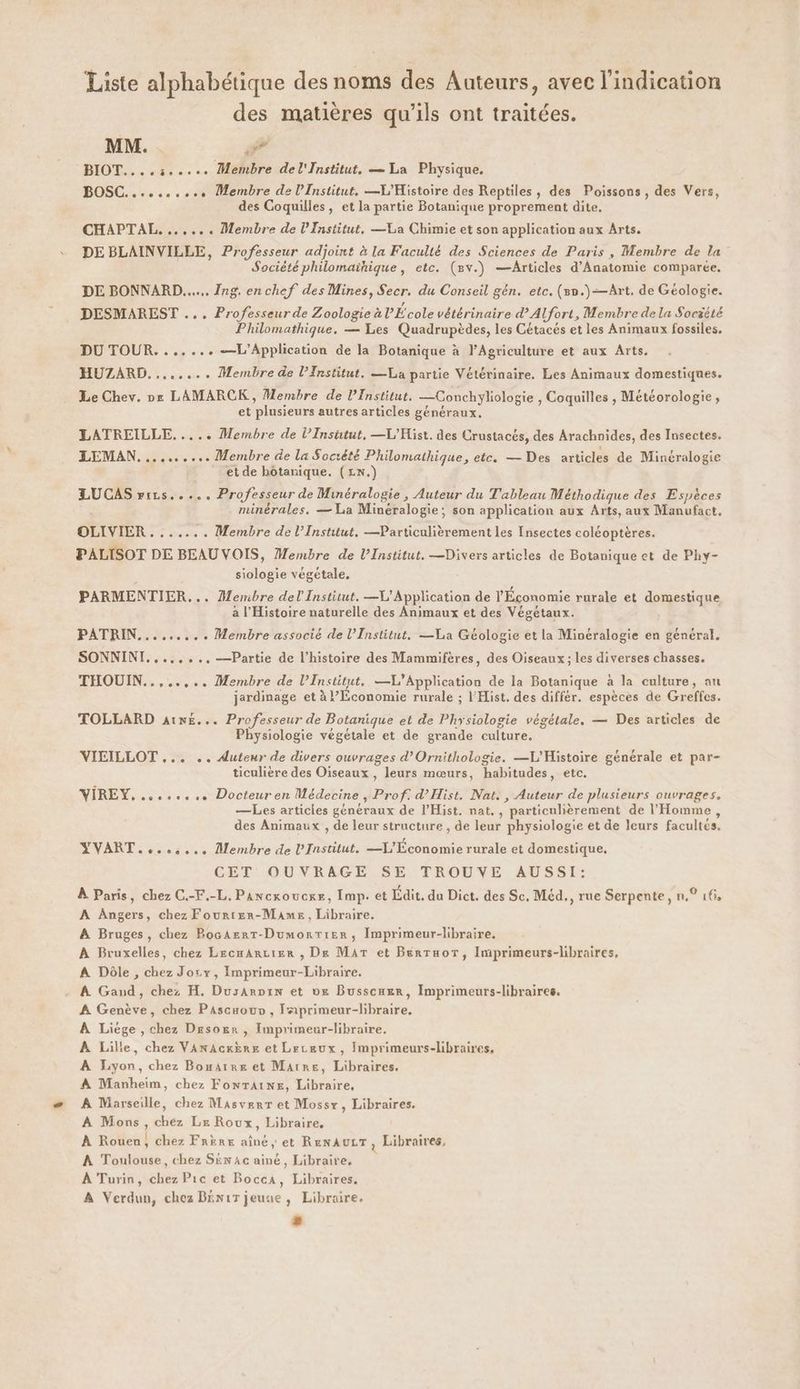 Liste alphabétique des noms des Auteurs, avec l'indication des matières qu'ils ont traitées. MM. #7 BIOT....:..... Membre del'Institut, — La Physique. BOSC.......... Membre de l’Institut. —L'Histoire des Reptiles, des Poissons, des Vers, des Coquilles, et la partie Botanique proprement dite. CHAPTAL,. ...... Membre de lFnstitut, —La Chimie et son application aux Arts. DE BLAINVILLE, Professeur adjoint à la Faculté des Sciences de Paris, Membre de la Société philomaïhique, etc. (mv.) —Articles d’Anatomie comparée. DE BONNARD...... Ing. en chef des Mines, Secr. du Conseil gén. etc. (5n.)—Art. de Géologie. DESMAREST ... Professeurde Zoologie à l’École vétérinaire d'Alfort, Membre de la Soczété Philomathique. — Les Quadrupèdes, les Cétacés et les Animaux fossiles. DU TOUR. ...... —L’Application de la Botanique à l'Agriculture et aux Arts. HUZARD. ....... Membre de l’Institut. —La partie Vétérinaire. Les Animaux domestiques. Le Chev. nr LAMARCK, Membre de l’Institut. —Conchyliologie , Coquilles , Météorologie, et plusieurs autres articles généraux. LATREILLE..... Membre de l’Insutut, —L'Hist. des Crustacés, des Arachnides, des Insectes. LEMAN. ......... Membre de la Société Philomathique, etc. — Des articles de Minéralogie et de botanique. ( Lx.) LUCAS rirs..... Professeur de Minéralogie , Auteur du Tableau Méthodique des Espèces minérales. — La Minéralogie; son application aux Arts, aux Manufact. OLIVIER ....... Membre de l’Institut, —Particulièrement les Insectes coléoptères. PALISOT DE BEAUVOIS, Membre de l’Institut. —Divers articles de Botanique et de Phy- | siologie végétale, PARMENTIER,.. Membre del Institut. —V'Application de l'Économie rurale et domestique a l'Histoire naturelle des Animaux et des Végétaux. PATRIN.......,. Membre associé de l’Institut. —La Géologie et la Minéralogie en général. SONNINI.....,..—Partie de l’histoire des Mammifères, des Oiseaux; les diverses chasses. THOUIN..,..... Membre de l’Institut, —L’Application de la Botanique à la culture, au jardinage et à l’Lconomie rurale ; l'Hist. des différ. espèces de Greffcs. TOLLARD aix£... Professeur de Botanique et de Physiologie végétale. — Des articles de Physiologie végétale et de grande culture. VIEILLOT ... .. Auteur de divers ouvrages d’Ornithologie. —L'Histoire générale et par- ticulière des Oiseaux , leurs mœurs, habitudes, etc. ÎREY, ........ Docteuren Médecine , Prof: d’Hist. Nat. , Auteur de plusieurs ouvrages. ? 2? P —Les articies généraux de l’Hist. nat. , particulièrement de l'Homme, des Animaux , de leur structure , de leur physiologie et de leurs facultés. YVART....:... Membre de l'Institut. —L'Économie rurale et domestique, CET OUVRAGE SE TROUVE AUSSI: À Paris, chez C.-F.-L. Pancxoucxe, Imp. et Ldit. da Dict. des Sc. Méd., rue Serpente, n.° 16, A Angers, chez Fourter-Muames, Libraire. A Bruges, chez BocArrtT-Dumorrtier, Imprimeur-libraire. À Bruxelles, chez LecmArcier , De MAT et Berraor, Imprimeurs-libraires, A Dôle , chez Jory, Imprimeur-Libraire. À Gand, chez H. Dusarpin et 0x Busscuxr, Imprimeurs-libraires. À Genève, chez Pascuouv, Jiprimeur-libraire, À Liége , chez Desogr , Imprimeur-libraire. À Lille, chez VAnAcKÈrE et Leceux, Imprimeurs-libraires, A Lyon, chez Bonatre et Marre, Libraires. A Manheim, chez FonrTAiNe, Libraire, A Marseille, chez Masverr et Mossr, Libraires. À Mons, chez Le Roux, Libraire, À Rouen, chez Frère aîné, et RenaurrT, Libraires, À Toulouse, chez Sen ac ainé, Libraire, À Turin, chez Pic et Bocca, Libraires. À Verdun, chez Bxnirjeune, Libraire.