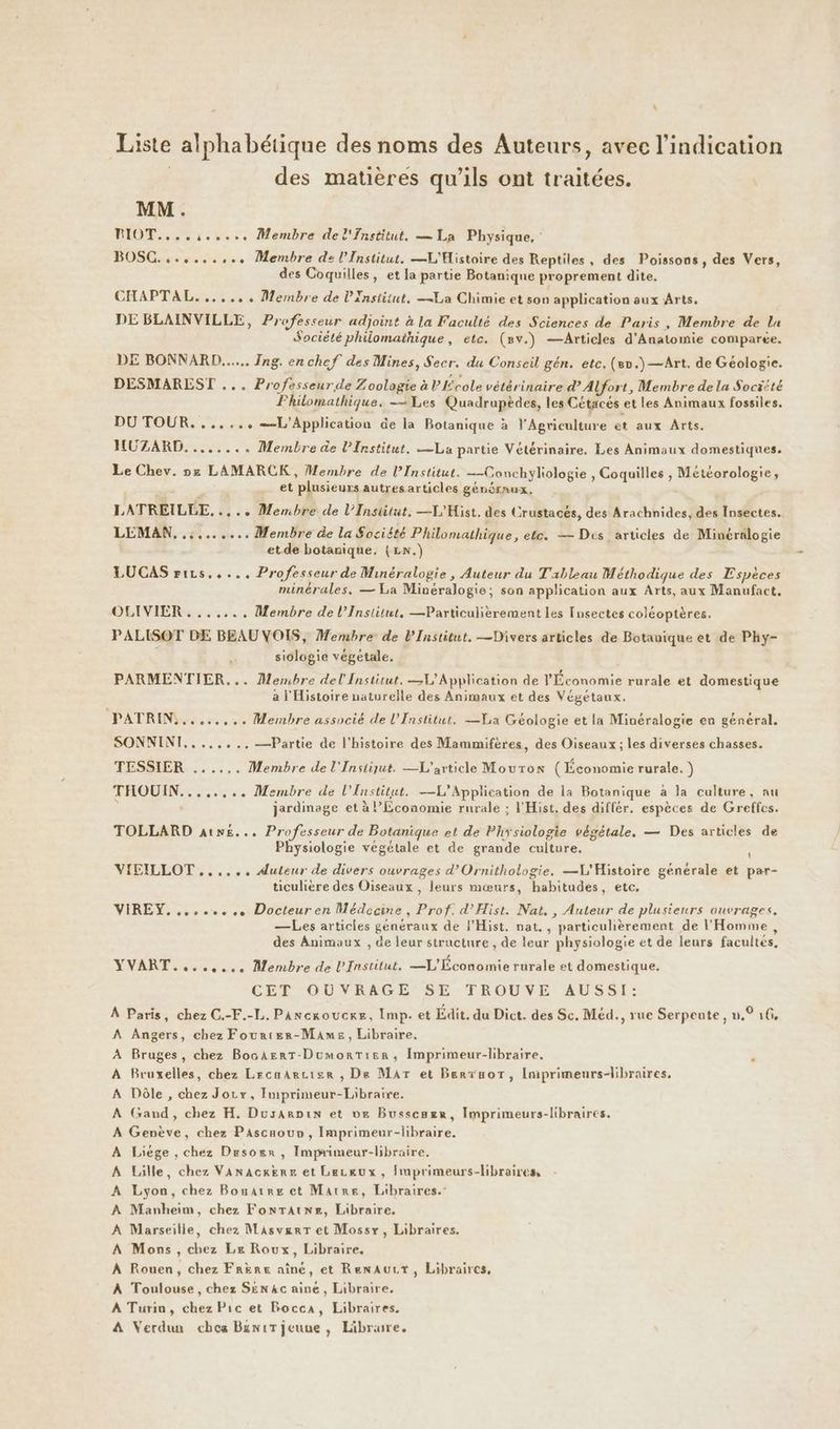 \ Liste alphabétique des noms des Auteurs, avec l'indication | des matières qu’ils ont traitées. \ MM. BIOT....,:..... Membre del'nstitut. — La Physique, BOSC.......,.. Membre de l'Institut. —L'Histoire des Reptiles, des Poissons, des Vers, des Coquilles, et la partie Botanique proprement dite. CHAPTAL....... Membre de l'Institut, La Chimie et son application aux Arts. DE BLAINVILLE, Professeur adjoint à la Faculté des Sciences de Paris, Membre de la Société philomainique, etc. (mv.) —Articles d'Anatomie comparée. DE BONNARD...... Ing. en chef des Mines, Secr. du Conseil gén. etc. (8n.)—Art. de Géologie. DESMARLST ... Professeur de Zoologie à l École vétérinaire d’ Alfort, Membre de la Sociité Fhilomathique. Les Quadrapèdes, les Cétacés et les Animaux fossiles. DU TOUR. ...... =-L'Application de la Botanique à l'Agriculture et aux Arts. HUZARD. ....... Membre de PInstitut. La partie Vétérinaire. Les Animaux domestiques. Le Chev. ne LAMARCK, Membre de l’Institut. —Conchyliologie , Coquilles , Météorologie, ’ et plusieurs autresarticles généraux, LATREILLE,.... Membre de l’Insiitut, —L'Hist, des Crustacés, des Arachnides, des Insectes. LEMAN, ......... Membre de la Société Philomathique, ete. — Des articles de Minéralogie et de botanique. (Ln.) LUCAS rirs..... Professeur de Minéralogie, Auteur du Tableau Méthodique des Espèces minérales, — La Minéralogie; son application aux Arts, aux Manufact, OLIVIER . ...... Membre de l’Institut, —Particulièrement les Insectes coléoptères. PALISOT DE BEAU VOIS, Membre de l’Institut. —Divers articles de Botauique et de Phy- siologie végétale. PARMENTIER... Membre del Institut. V'Application de l'Économie rurale et domestique a l'Histoire naturelle des Animaux et des Végétaux. PATRIN,........ Membre associé de l’Institut. —VLa Géologie et la Minéralogie en général. SONNINI,.,.,..,—Partie de l’histoire des Mammifères, des Oiseaux ; les diverses chasses. TESSIER ...... Membre de l'Instiqut. —L'article Mouton (Économie rurale. ) THOUIN........ Membre de l'Institut. —L'Application de la Botanique à la culture, au ‘ jardinage et à Economie rurale ; l'Hist. des différ. espèces de Greffcs. TOLLARD atn£... Professeur de Botanique et de Physiologie végétale, — Des articles de Physiologie végétale et de grande culture. Al VIEILLOT .,..... Auteur de divers ouvrages d’Ornithologie. —L'Histoire générale et par- ticulière des Oiseaux , leurs mœurs, habitudes, etc, VIREY......... Docteuren Médecine, Prof. d’Hist. Nat. , Auteur de plusieurs ouvrages. —Les articles généraux de l’Hist. nat. , particulièrement de l'Homme, des Animaux , de leur structure , de leur physiologie et de leurs facultes, YVART........ Membre de L'Institut. —L'Économie rurale et domestique. CEÉT'OUVRAGE, SE TROUVE AUSSI: À Paris, chez C.-F.-L. Pancroucre, Imp. et Édit. du Dict. des Sc. Méd., rue Serpente, n.° 16, Angers, chez Fourter-Mames, Libraire. Bruges, chez BoaArrT-DumorTier, Imprimeur-libraire, Bruxelles, chez Lrcaarcisr , De Mar et Berïuor, Imprimeurs-libraires. Dôle , chez Jorv, Imprimeur-Libraire. Gand, chez H. Dusarpin et ve Busscazr, Imprimeurs-libraires. Genève, chez Pascaour, Imprimeur-libraire. Liège , chez Desosr , Imprimeur-libraire. Lille, chez Vanacxere et Leckeux, hnprimeurs-libraires, : Lyon, chez Bouarre et Matre, Libraires.” Manheim, chez FontTatwz, Libraire, Marseille, chez Masvgrr et Mossy, Libraires. Mons , chez Le Roux, Libraire. À Rouen, chez Frère aîné, et RenAurt, Libraires, À Toulouse, chez SEN4c aine, Libraire, A Turin, chez Pic et Rocca, Libraires. A Verdun chea BuniT jeune, Läibrure. >>> p>> >>> > > >