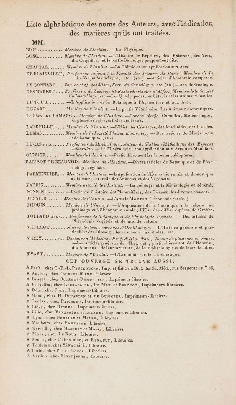 Liste alphabétique des noms des Auteurs, avec l'indication des matières qu’ils ont traitées. MM. BIOT.... 5e. Membre de l'Institut. — La Physique. BOSC. ss... Membre de l'Institut. L'Histoire des Reptiles, des Poissons, des Vers, des Coquilles, et la partie Botanique proprement dite. CHAPTAL. ...... Membre de l'Institut. —La Chimie et son application aux Arts. DE BLAINVILLE, Professeur adjoint à la Faculté des Sciences de Paris, Membre de la Société philomaïhique, etc. (8v.) —Articles d'Anatomie comparée. DE BONNARD...... Ing. enchef. des Mines, Secr. du Conseil gén. etc. (eo.)—Art. de Géologie. DESMAREST ... Professeur de Zoologie à L'École vétérinaire d’AUfort, Membre de la Societé = Fhilomathique, etc.—Les Quadrupèdes,les Cétacés et les Animaux fossiles, DU TOUR....... —L'Application de la Botanique à l'Agriculture et aux Arts. HUZARD........ Membre de l’Institut. {La partie Vétérinaire. Les Animaux domestiqnes, Le Chev. ne LAMARCK , Membre de l’Institut. —Conchyliologie , Coquilles , Météorologie, et plusieurs autres articles généraux. LATREILLE..... Membre de l’Institut, —L'Hist. des Crustacés, des Arachnides, des Insectes. LEMAN.......... Membre de La Société Philomathique, el£s — Des articles de Minéralogie et de botanique. (LN.) LUCAS rirs..... Professeur de Minéralogie, Auteur du Tableau Méthodique des Espèces minérales. — La Minéralogie; son application aux Arts, aux Manufact. OUIVIER. ...... Membre de l’Institut. —Particulièrement les Insectes coléoptères. PALISOT DE BEAU VOIS, Membre de l’Institut, —Divers articles de Betanique et de Phy- siologie végétale. PARMENTIER... Membre del Institut. —L'Application de Ÿ Économie rurale et domestique à l'Histoire naturelle des Animaux et des Végétaux. PATRIN.......,. Membre associé de l’Institut, —Via Géologie et la Minéralogie en général. RSR ER ++... —Partie de l’histoire des Mammifères, des Oiseaux; les diverses chasses. TESSIER . . Membre de L'Institut. —L'article Mouton (Économie rurale. ) THOUIN........ Membre de l’Institut. —L’Application de la Botanique à la culture, au jardinage et à Plconomie rurale ; l'Hist. des différ. espèces de Greffes. TOLLARD AUNÉ. «+ Professeur de Botanique et de Physiologie végétale. — Des articles de Physiologie végétale et de grande culture. VIEILLOT ...... Auteur de divers ouvrages d’Ornithologie. —VL'MHistoire générale et par- ticulière des Oiseaux , leurs mœurs, habitudes, etc, VIREY. es. Docteuren Médecine, Prof. d'Hist. Nat, , Auteur de plusieurs ouvrages. —Les articles généraux de l’Hist. nat. , particulièrement de l'Homme, des Animaux , de leur structure, de leur physiologie et de leurs facultés. YVART....,... Membre de l'Institut, —X/ pos rurale et domestique. CET OUVRAGE SE TROUVE AUSSI: À Poris, chez C.-F.-L,. Parcroucrx, Imp. et Édit. da Dict. des Sc. Méd., rue Serpente; n° 16; À Angers, chez Fourier-Mames, Libraire. À Bruges, chez BocAerT-Dumontier, Imprimeur-libraire. À Bruxelles, chez LrcmArcier , Dre MAT et BerrsorT, Imprimeurs-libraires, À Dôle , chez Jozx, Imprimeur-Libraire. À (and, chez H, Durarpin et 0e Busscwer, Imprimeurs-libraires. À Genève, chez Pascaouv, Imprimeur-libraire, À Liege, chez Drsorr, Imprimeur-libraire. À Lille, chez Vanackkre et Leceux, Imprimeurs-librairese A Lyon, chez Bomarrx et Marre, Libraires. À Manheim, chez FONTAINE, brie. À Marseille, chez MasverT et Mossx, Libraires. ® À Mons, der Le Roux, Libraire, À Rouen, chez FRERE ah. et RenaurT, Libraires, A Toulouse, chez Sxn4c ainé, Libraire. À Turin, chez Prec et Rocca, Libraires, À Verdun ehez Beni jeune, Libraire,