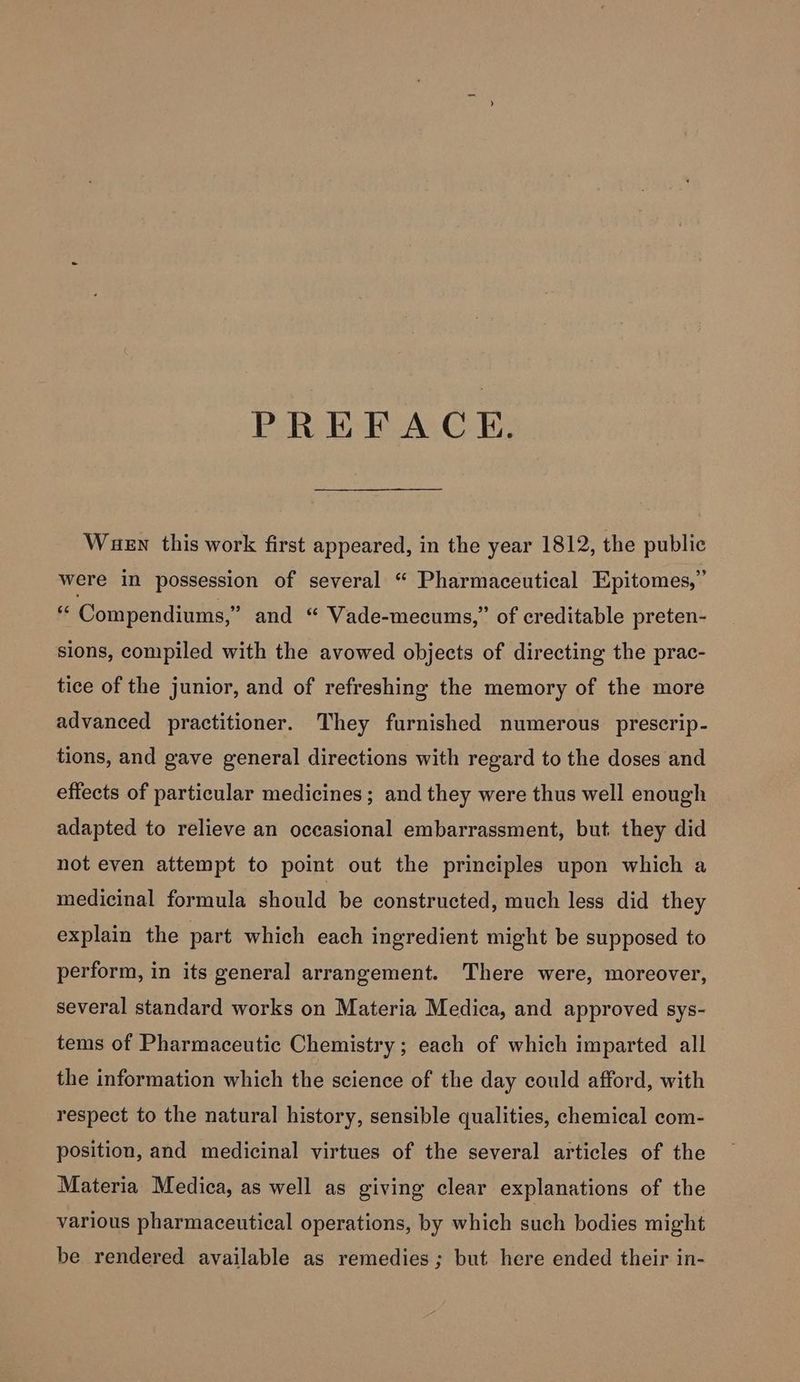 PREFACE. Wuen this work first appeared, in the year 1812, the public were in possession of several “ Pharmaceutical Epitomes,” ff Compendiums,” and “ Vade-mecums,” of creditable preten- sions, compiled with the avowed objects of directing the prac- tice of the junior, and of refreshing the memory of the more advanced practitioner. They furnished numerous prescrip- tions, and gave general directions with regard to the doses and effects of particular medicines; and they were thus well enough adapted to relieve an occasional embarrassment, but. they did not even attempt to point out the principles upon which a medicinal formula should be constructed, much less did they explain the part which each ingredient might be supposed to perform, in its general arrangement. There were, moreover, several standard works on Materia Medica, and approved sys- tems of Pharmaceutic Chemistry ; each of which imparted all the information which the science of the day could afford, with respect to the natural history, sensible qualities, chemical com- position, and medicinal virtues of the several articles of the Materia Medica, as well as giving clear explanations of the various pharmaceutical operations, by which such bodies might be rendered available as remedies ; but here ended their in-
