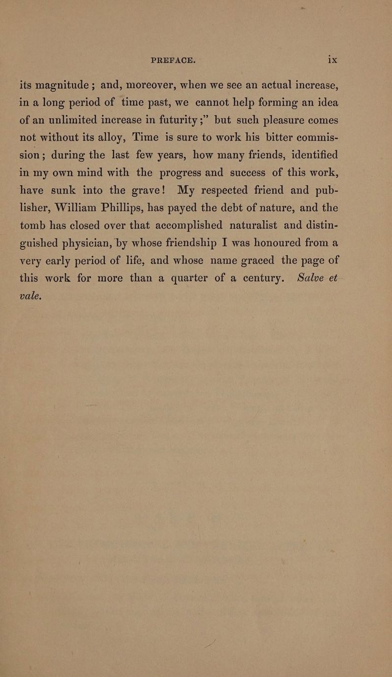 its magnitude ; and, moreover, when we see an actual increase, in a long period of time past, we cannot help forming an idea of an unlimited increase in futurity ;” but such pleasure comes not without its alloy, Time is sure to work his bitter commis- sion ; during the last few years, how many friends, identified in my own mind with the progress and success of this work, have sunk into the grave! My respected friend and pub- lisher, William Phillips, has payed the debt of nature, and the tomb has closed over that accomplished naturalist and distin- guished physician, by whose friendship I was honoured from a very early period of life, and whose name graced the page of this work for more than a quarter of a century. Salve et vale,