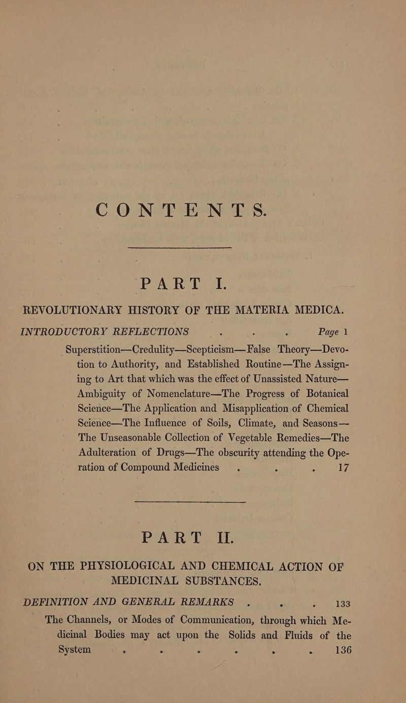 CONTENTS. 1B Wad ead Waa REVOLUTIONARY HISTORY OF THE MATERIA MEDICA. INTRODUCTORY REFLECTIONS - : : Page 1 Superstition—Credulity—Scepticism—F alse Theory—Devo- tion to Authority, and Established Routine—The Assign- ing to Art that which was the effect of Unassisted Nature— Ambiguity of Nomenclature—The Progress of Botanical Science—The Application and Misapplication of Chemical Science—The Influence of Soils, Climate, and Seasons— The Unseasonable Collection of Vegetable Remedies—The Adulteration of Drugs—The obscurity attending the Ope- ration of Compound Medicines. ; : 17 BA Ter CU ON THE PHYSIOLOGICAL AND CHEMICAL ACTION OF MEDICINAL SUBSTANCES, DEFINITION AND GENERAL REMARKS ° ; 133 The Channels, or Modes of Communication, through which Me- dicinal Bodies may act upon the Solids and Fluids of the System ° . . . 136 2