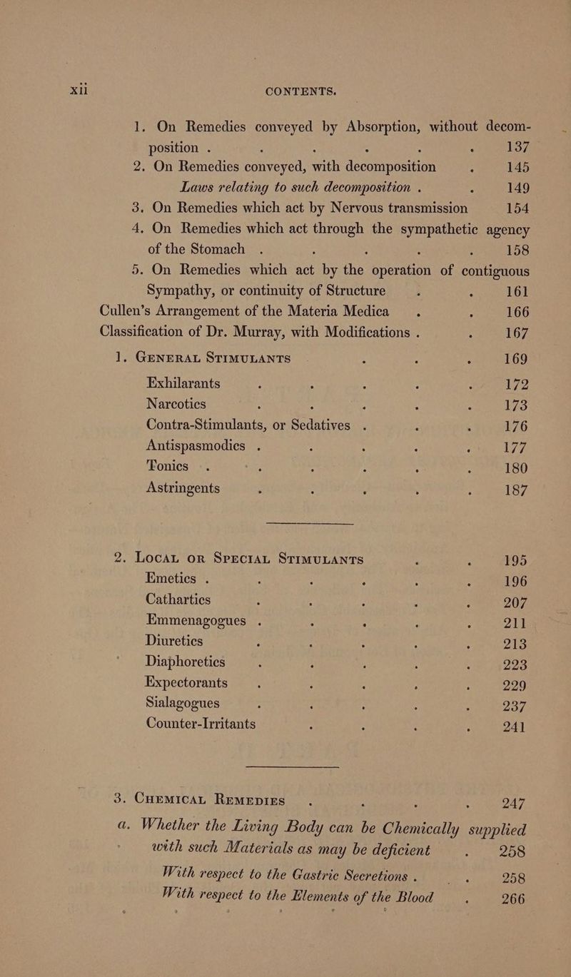 Xi 1. On Remedies conveyed by Absorption, without decom- position . : 137 2. On Remedies Ryerel, aie dcewnnoncen : 145 Laws relating to such decomposition . : 149 3. On Remedies which act by Nervous transmission 154 4, On Remedies which act through the sympathetic agency of the Stomach . : : : : 158 5. On Remedies which act by the operation of contiguous Sympathy, or continuity of Structure , ; 161 Cullen’s Arrangement of the Materia Medica. : 166 Classification of Dr. Murray, with Modifications . : 167 1, GENERAL STIMULANTS | : : ‘ 169 Exhilarants : ‘ ‘ : : 172 Narcotics : ; : : 173 Contra-Stimulants, or Se ipiires ¥ : ‘ 176 Antispasmodics . : : : : 177 Tonics . 28 ; : ; ; 180 Astringents : : . ; : 187 2. Locan or SpecraAL STIMULANTS : : 195 Emetics . : : : : : 196 Cathartics : : ‘ : : 207 Emmenagogues . 4 ‘ : ; 211 Diuretics : : : ‘ : 213 Diaphoretics j ; : 3 : 223 Expectorants . : : : : 229 Sialagogues : : ; : ‘ 237 Counter-Irritants : ; : : 24] 3. CuemicaL RemMepigs . P : 247 . Whether the Living Body can be Chemically supplied with such Materials as may be deficient Sp ide ss With respect to the Gastric Secretions . bsg 258 With respect to the Elements of the Blood 266