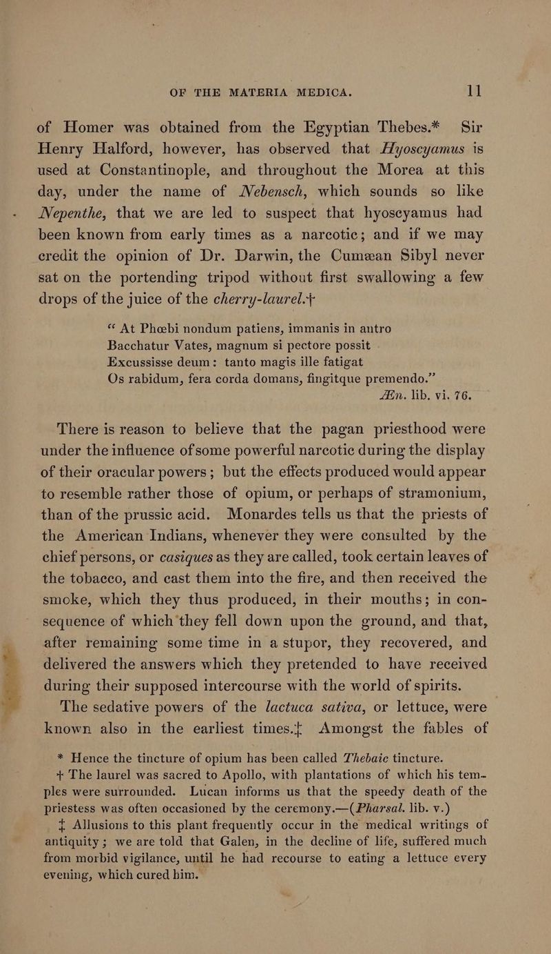 of Homer was obtained from the Egyptian Thebes.* Sir Henry Halford, however, has observed that Myoscyamus is used at Constantinople, and throughout the Morea at this day, under the name of Nebensch, which sounds so like Nepenthe, that we are led to suspect that hyoseyamus had been known from early times as a narcotic; and if we may eredit the opinion of Dr. Darwin, the Cumean Sibyl never sat on the portending tripod without first swallowing a few drops of the juice of the cherry-laurel.+ ** At Phoebi nondum patiens, immanis in antro Bacchatur Vates, magnum si pectore possit . Excussisse deum: tanto magis ille fatigat Os rabidum, fera corda domans, fingitque premendo.” iin. lib, vi. 76. There is reason to believe that the pagan priesthood were under the influence ofsome powerful narcotic during the display of their oracular powers; but the effects produced would appear to resemble rather those of opium, or perhaps of stramonium, than of the prussic acid. Monardes tells us that the priests of the American Indians, whenever they were consulted by the chief persons, or casiques as they are called, took certain leaves of the tobaeco, and cast them into the fire, and then received the smoke, which they thus produced, in their mouths; in con- sequence of which they fell down upon the ground, and that, after remaining some time in a stupor, they recovered, and delivered the answers which they pretended to have received during their supposed intercourse with the world of spirits. The sedative powers of the lactuca sativa, or lettuce, were known also in the earliest times.{ Amongst the fables of * Hence the tincture of opium has been called Thebaic tincture. + The laurel was sacred to Apollo, with plantations of which his tem- ples were surrounded. Lucan informs us that the speedy death of the priestess was often occasioned by the ceremony.—(Pharsail. lib. v.) { Allusions to this plant frequently occur in the medical writings of antiquity ; we are told that Galen, in the decline of life, suffered much from morbid vigilance, until he had recourse to eating a lettuce every evening, which cured him.