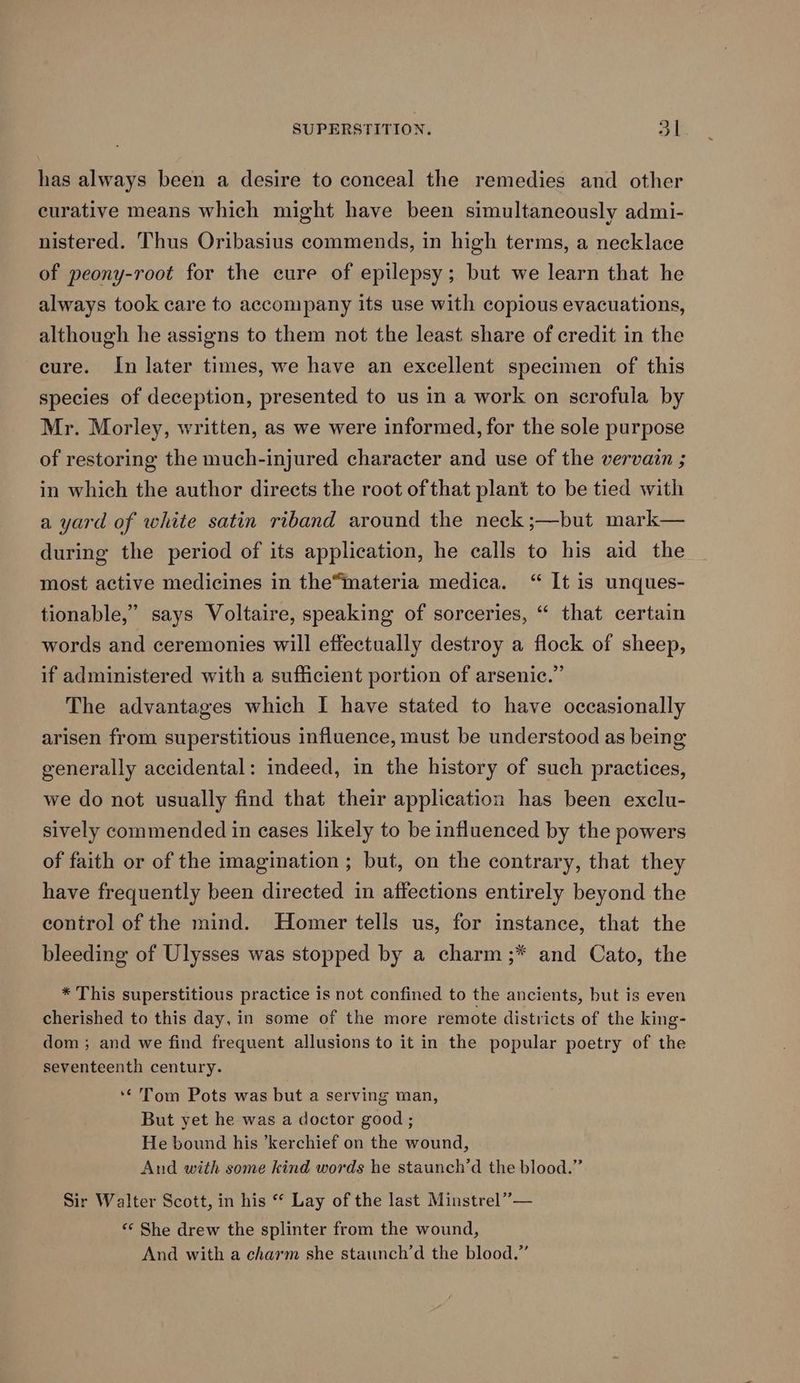 has always been a desire to conceal the remedies and other curative means which might have been simultaneously admi- nistered. Thus Oribasius commends, in high terms, a necklace of peony-root for the cure of epilepsy; but we learn that he always took care to accompany its use with copious evacuations, although he assigns to them not the least share of credit in the cure. In later times, we have an excellent specimen of this species of deception, presented to us in a work on scrofula by Mr. Morley, written, as we were informed, for the sole purpose of restoring the much-injured character and use of the vervain ; in which the author directs the root of that plant to be tied with a yard of white satin riband around the neck ;—but mark— during the period of its application, he calls to his aid the most active medicines in the“mmateria medica. “ It is unques- tionable,” says Voltaire, speaking of sorceries, “ that certain words and ceremonies will effectually destroy a flock of sheep, if administered with a sufficient portion of arsenic.” The advantages which I have stated to have occasionally arisen from superstitious influence, must be understood as being generally accidental: indeed, in the history of such practices, we do not usually find that their application has been exclu- sively commended in eases likely to be influenced by the powers of faith or of the imagination ; but, on the contrary, that they have frequently been directed in affections entirely beyond the control of the mind. Homer tells us, for instance, that the bleeding of Ulysses was stopped by a charm ;* and Cato, the * This superstitious practice is not confined to the ancients, but is even cherished to this day, in some of the more remote districts of the king- dom ; and we find frequent allusions to it in the popular poetry of the seventeenth century. ‘¢ Tom Pots was but a serving man, But yet he was a doctor good ; He bound his ’kerchief on the wound, And with some kind words he staunch’d the blood.” Sir Walter Scott, in his “* Lay of the last Minstrel” — ‘© She drew the splinter from the wound, And with a charm she staunch’d the blood.”