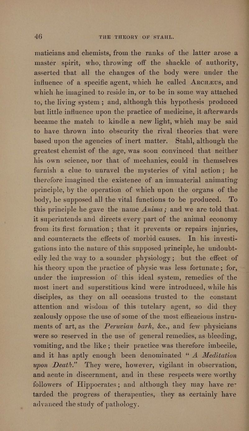 maticians and chemists, from the ranks of the latter arose a master spirit, who, throwing off the shackle of authority, asserted that all the changes of the body were under the influence of a specific agent, which he called Arcuaus, and which he imagined to reside in, or to be in some way attached to, the living system ; and, although this hypothesis produced but little influence upon the practice of medicine, it afterwards became the match to kindle a new light, which may be said to have thrown into obscurity the rival theories that were based upon the agencies of inert matter. Stahl, although the greatest chemist of the age, was soon convinced that neither his own science, nor that of mechanics, could in themselves furnish a clue to unravel the mysteries of vital action; he therefore imagined the existence of an immaterial animating principle, by the operation of which upon the organs of the body, he supposed all the vital functions to be produced. To this principle he gave the name Anima; and we are told that. it superintends and directs every part of the animal economy from its first formation; that it prevents or repairs injuries, and counteracts the effects of morbid causes. In his investi- gations into the nature of this supposed principle, he undoubt- edly led the way to a sounder physiology; but the effect of his theory upon the practice of physic was less fortunate; for, under the impression of this ideal system, remedies of the most inert and superstitious kind were introduced, while his disciples, as they on all occasions trusted to the constant attention and wisdom of this tutelary agent, so did they zealously oppose the use of some of the most efficacious instru- ments of art,as the Peruvian bark, &c., and few physicians were so reserved in the use of general remedies, as bleeding, vomiting, and the like; their practice was therefore imbecile, and it has aptly enough been denominated “ A Meditation upon Death.” 'They were, however, vigilant in observation, and acute in discernment, and in these respects were worthy followers of Hippocrates; and although they may have re- tarded the progress of therapeutics, they as certainly have advanced the study of pathology.