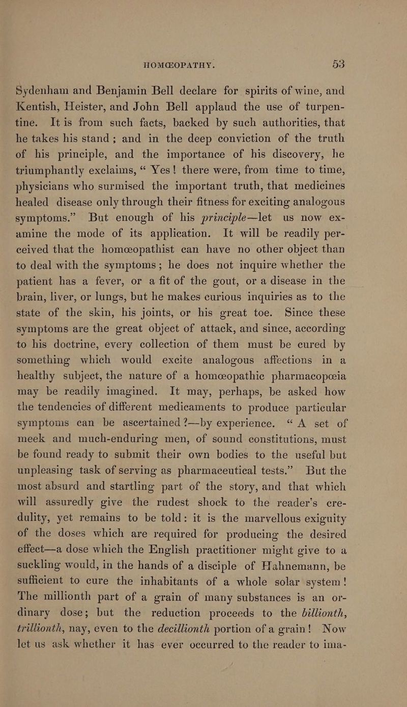Sydenham and Benjamin Bell declare for spirits of wine, and Kentish, Heister, and John Bell applaud the use of turpen- tine. Itis from such facts, backed by such authorities, that he takes his stand; and in the deep conviction of the truth of his principle, and the importance of his discovery, he triumphantly exclaims, “ Yes! there were, from time to time, physicians who surmised the important truth, that medicines healed disease only through their fitness for exciting analogous symptoms.” But enough of his principle—let us now ex- amine the mode of its application. It will be readily per- ceived that the homeeopathist can have no other object than to deal with the symptoms; he does not inquire whether the patient has a fever, or a fit of the gout, or a disease in the brain, liver, or lungs, but he makes curious inquiries as to the state of the skin, his joints, or his great toe. Since these symptoms are the great object of attack, and since, according to his doctrine, every collection of them must be cured by something which would excite analogous affections in a healthy subject, the nature of a homceopathic pharmacopeia may be readily imagined. It may, perhaps, be asked how the tendencies of different medicaments to produce particular symptoms can be ascertained ?—by experience. “A set of meek and much-enduring men, of sound constitutions, must be found ready to submit their own bodies to the useful but unpleasing task of serving as pharmaceutical tests.” But the most absurd and startling part of the story, and that which will assuredly give the rudest shock to the reader's cre- dulity, yet remains to be told: it is the marvellous exiguity of the doses which are required for producing the desired eflect—a dose which the English practitioner might give to a suckling would, in the hands of a disciple of Hahnemann, be sufficient to cure the inhabitants of a whole solar system! The millionth part of a grain of many substances is an or- dinary dose; but the reduction proceeds to the billionth, triliionth, nay, even to the decillionth portion of a grain! Now let us ask whether it has ever oceurred to the reader to ima-