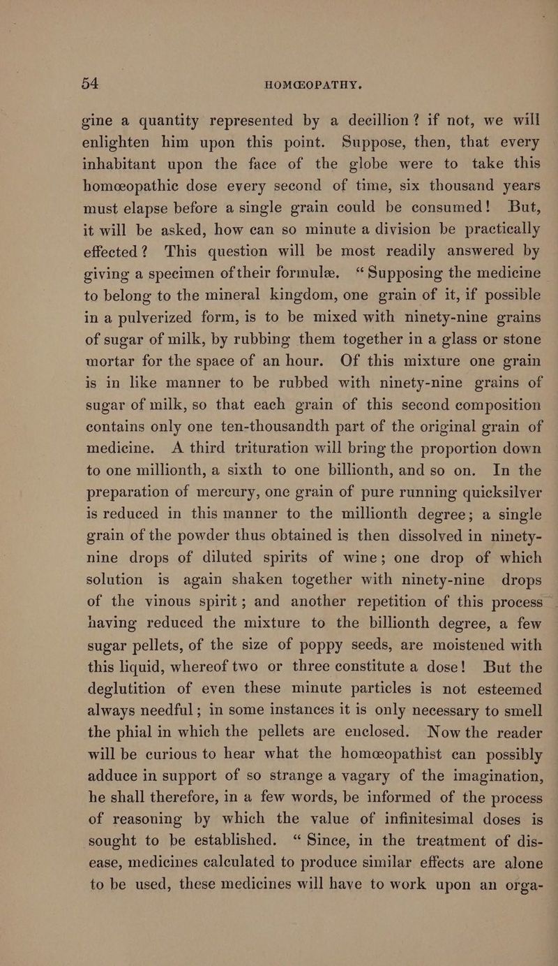 gine a quantity represented by a decillion? if not, we will enlighten him upon this point. Suppose, then, that every inhabitant upon the face of the globe were to take this homeeopathic dose every second of time, six thousand years must elapse before a single grain could be consumed! But, it will be asked, how can so minute a division be practically effected? This question will be most readily answered by giving a specimen oftheir formule. “Supposing the medicine to belong to the mineral kingdom, one grain of it, if possible in a pulverized form, is to be mixed with ninety-nine grains of sugar of milk, by rubbing them together in a glass or stone mortar for the space of an hour. Of this mixture one grain is in like manner to be rubbed with ninety-nine grains of sugar of milk, so that each grain of this second composition contains only one ten-thousandth part of the original grain of medicine. A third trituration will bring the proportion down to one millionth, a sixth to one billionth, and so on. In the preparation of mercury, one grain of pure running quicksilver is reduced in this manner to the millionth degree; a single grain of the powder thus obtained is then dissolved in ninety- nine drops of diluted spirits of wine; one drop of which solution is again shaken together with ninety-nine drops of the vinous spirit; and another repetition of this process having reduced the mixture to the billionth degree, a few sugar pellets, of the size of poppy seeds, are moistened with this liquid, whereof two or three constitute a dose! But the deglutition of even these minute particles is not esteemed always needful; in some instances it is only necessary to smell the phial in which the pellets are enclosed. Now the reader will be curious to hear what the homeopathist can possibly adduce in support of so strange a vagary of the imagination, he shall therefore, in a few words, be informed of the process of reasoning by which the value of infinitesimal doses is sought to be established. “ Since, in the treatment of dis- ease, medicines calculated to produce similar effects are alone to be used, these medicines will have to work upon an orga-