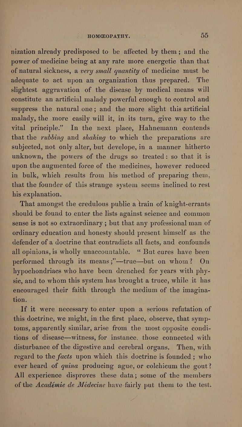 nization already predisposed to be affected by them; and the power of medicine being at any rate more energetic than that of natural sickness, a very small quantity of medicine must be adequate to act upon an organization thus prepared. The slightest aggravation of the disease by medical means will constitute an artificial malady powerful enough to control and suppress the natural one; and the more slight this artificial malady, the more easily will it, in. its turn, give way to the vital principle.” In the next place, Hahnemann contends that the rubbing and shaking to which the preparations are subjected, not only alter, but develope, in a manner hitherto unknown, the powers of the drugs so treated: so that it is upon the augmented force of the medicines, however reduced in bulk, which results from his method of preparing them, that the founder of this strange system seems inclined to rest his explanation. That amongst the credulous public a train of knight-errants should be found to enter the lists against science and common sense is not so extraordinary ; but that any professional man of ordinary education and honesty should present himself as the defender of a doctrine that contradicts all facts, and confounds all opinions, is wholly unaccountable. “ But cures have been performed through its means ;’—true—but on whom? On hypochondriacs who have been drenched for years with phy- sic, and to whom this system has brought a truce, while it has encouraged their faith through the medium of the imagina- tion. If it were necessary to enter upon a serious refutation of this doctrine, we might, in the first place, observe, that symp- toms, apparently similar, arise from the most opposite condi- tions of disease—witness, for instance. those connected with disturbance of the digestive and cerebral organs. Then, with regard to the facts upon which this doctrine is founded ; who ever heard of quina producing ague, or colchicum the gout? All experience disproves these data; some of the members of the Académie de Médecine have fairly put them to the test.