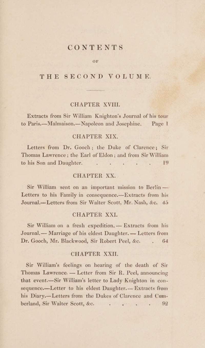 CONTENTS OF THE SECOND VOLUME: CHAPTER XVIII. Extracts from Sir William Knighton’s Journal of his tour to Paris.—Malmaison.— Napoleon and Josephine. _—_ Page 1 CHAPTER XIX. Letters from Dr. Gooch; the Duke of Clarence; Sir Thomas Lawrence; the Earl of Eldon; and from Sir William to his Son and Daughter. ; : : ; : 19 CHAPTER XxX. Sir William sent on an important mission to Berlin — Letters to his Family in consequence.—Extracts from his Journal.— Letters from Sir Walter Scott, Mr. Nash, &amp;c. 45 CHAPTER: XXII. Sir William on a fresh expedition, — Extracts from his Journal.— Marriage of his eldest Daughter. — Letters from Dr. Gooch, Mr. Blackwood, Sir Robert Peel, &amp;c. ah 2 Oat CHAPTER XXII. Sir William’s feelings on hearing of the death of Sir Thomas Lawrence. — Letter from Sir R. Peel, announcing that event.—Sir William’s letter to Lady Knighton in con- sequence.—Letter to his eldest Daughter.-—— Extracts from his Diary.—Letters from the Dukes of Clarence and Cum- berland, Sir Walter Scott, &amp;c. : ‘ if ‘ 92