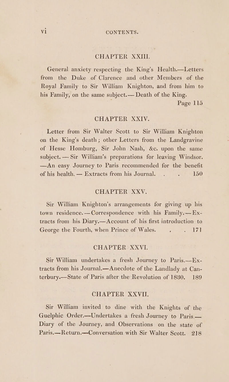 CHAPTER XXIII. General anxiety respecting the King’s Health.—Letters from the Duke of Clarence and other Members of the Royal Family to Sir William Knighton, and from him to his Family, on the same subject.— Death of the King. : Page 115 CHAPTER XXIV. Letter from Sir Walter Scott to Sir William Knighton on the King’s death; other Letters from the Landgravine of Hesse Homburg, Sir John Nash, &amp;c. upon the same subject. — Sir William’s preparations for leaving Windsor. —An easy Journey to Paris recommended for the benefit of his health. — Extracts from his Journal... ’ 150 CHAPTER XXV. Sir William Knighton’s arrangements for giving up his town residence. —Correspondence with his Family.— Ex- tracts from his Diary.x—Account of his first introduction to George the Fourth, when Prince of Wales. : me tA CHAPTER: XXVI. Sir William undertakes a fresh Journey to Paris.—Ex- tracts from his Journal.—Anecdote of the Landlady at Can- terbury.—State of Paris after the Revolution of 1830. 189 CHAPTER XXVII. Sir William invited to dine with the Knights of the Guelphic Order.—Undertakes a fresh Journey to Paris.— Diary of the Journey, and Observations on the state of Paris.— Return.—Conversation with Sir Walter Scott. 218